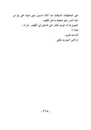 -
115
-
‫من‬ ‫رق‬ ‫على‬ ‫مدونة‬ ‫وهي‬ ،‫السنين‬ ‫آالف‬ ‫منذ‬ ‫الشيطانية‬ ‫المخلوقات‬ ‫على‬
‫الكهف‬ ‫بداخل‬ ‫محفوظ‬ ‫وهو‬ ،‫البشر‬ ‫جلد‬
.
‫الكهف‬ ‫إلى‬ ‫الدخول‬ ‫على‬ ‫القادر‬ ‫الوحيد‬ ‫أن‬ ‫هنا‬ ‫الجميل‬
..
‫أنا‬ ‫هو‬
..
‫؟‬ ‫لماذا‬
!
‫قدري‬ ‫هذا‬ ‫ألن‬
..
‫يكفي‬ ‫بما‬ ‫أحمق‬ ‫ألنني‬ ‫أو‬
.
 