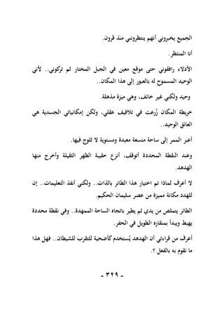 -
119
-
‫قرون‬ ‫منذ‬ ‫ينتظرونني‬ ‫أنهم‬ ‫يخبروني‬ ‫الجميع‬
.
‫المنتظر‬ ‫أنا‬
.
‫كوني‬
‫تر‬ ‫ثم‬ ‫المختار‬ ‫الجبل‬ ‫في‬ ‫معين‬ ‫موقع‬ ‫حتى‬ ‫رافقوني‬ ‫األدالء‬
..
‫ألني‬
‫المكان‬ ‫هذا‬ ‫إلى‬ ‫بالعبور‬ ‫له‬ ‫المسموح‬ ‫الوحيد‬
..
‫مذهلة‬ ‫ميزة‬ ‫وهي‬ ،‫خائف‬ ‫غير‬ ‫ولكني‬ ‫وحيد‬
.
،‫عقلي‬ ‫تالفيف‬ ‫في‬ ‫رعت‬‫ز‬ ‫المكان‬ ‫خريطة‬
‫هي‬ ‫الجسدية‬ ‫إمكانياتي‬ ‫ولكن‬
‫الوحيد‬ ‫العائق‬
..
‫فيها‬ ‫ثلوج‬ ‫ال‬ ‫ومستوية‬ ‫معبدة‬ ‫متسعة‬ ‫ساحة‬ ‫إلى‬ ‫الممر‬ ‫أعبر‬
.
‫منها‬ ‫وأخرج‬ ‫الثقيلة‬ ‫الظهر‬ ‫حقيبة‬ ‫أنزع‬ ،‫أتوقف‬ ‫المحددة‬ ‫النقطة‬ ‫وعند‬
‫الهدهد‬
.
‫بالذات‬ ‫الطائر‬ ‫هذا‬ ‫اختيار‬ ‫تم‬ ‫لماذا‬ ‫أعرف‬ ‫ال‬
..
‫التعليمات‬ ‫أنفذ‬ ‫ولكني‬
..
‫إن‬
‫مميز‬ ‫مكانة‬ ‫للهدد‬
‫الحكيم‬ ‫سليمان‬ ‫عصر‬ ‫من‬ ‫ة‬
.
‫الممهدة‬ ‫الساحة‬ ‫باتجاه‬ ‫يطير‬ ‫ثم‬ ‫يدي‬ ‫من‬ ‫يتملص‬ ‫الطائر‬
..
‫محددة‬ ‫نقطة‬ ‫وفي‬
‫الحفر‬ ‫في‬ ‫الطويل‬ ‫بمنقاره‬ ‫ويبدأ‬ ‫يهبط‬
.
‫من‬ ‫أعرف‬
‫قراءتي‬
‫للشيطان‬ ‫للتقرب‬ ‫كأضحية‬‫ستخدم‬‫ي‬ ‫الهدهد‬ ‫أن‬
..
‫هذا‬ ‫فهل‬
‫؟‬ ‫بالفعل‬ ‫به‬ ‫نقوم‬ ‫ما‬
.
 