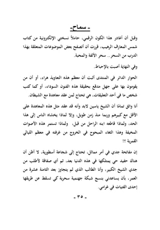 -
15
-
-
‫سماح‬
-
‫كتاب‬ ‫من‬ ‫اإللكترونية‬ ‫نسختي‬ ً‫ال‬‫حام‬ ،‫الرقمي‬ ‫الكون‬ ‫هذا‬ ‫أغادر‬ ‫أن‬ ‫وقبل‬
‫بهذا‬ ‫المتعلقة‬ ‫الموضوعات‬ ‫بعض‬ ‫أتصفح‬ ‫أن‬ ‫قررت‬ ،‫الرهيب‬ ‫المعارف‬ ‫شمس‬
‫السحر‬ ‫من‬ ‫الدرب‬
..
‫والمحبة‬ ‫األلفة‬ ‫سحر‬
.
‫باإلحباط‬ ‫أصبت‬ ‫النهاية‬ ‫وفي‬
.
‫من‬ ‫أن‬ ‫أو‬ ،‫هراء‬ ‫التعاويذ‬ ‫هذه‬ ‫معظم‬ ‫أن‬ ‫أثبت‬ ‫المنتدى‬ ‫في‬ ‫الدائر‬ ‫الحوار‬
‫جهل‬ ‫على‬ ‫بها‬ ‫يقومون‬
‫هذه‬ ‫بحقيقة‬ ‫مدقع‬
‫كما‬ ‫أو‬ ،‫السوداء‬ ‫الفنون‬
‫كتب‬
‫الشيطان‬ ‫مع‬ ‫معاهدة‬ ‫عقد‬ ‫لمن‬ ‫تحتاج‬ ‫هي‬ ،‫التعليقات‬ ‫أحد‬ ‫في‬ ‫ما‬ ‫شخص‬
.
‫وأنه‬ ‫البد‬ ‫ياسين‬ ‫الشيخ‬ ‫أن‬ ‫ا‬ً
‫تمام‬ ‫واثق‬ ‫أنا‬
‫عقد‬ ‫قد‬
‫مثل‬
‫المعاهدة‬ ‫هذه‬
‫ع‬
‫لى‬
‫م‬ ‫األقل‬
‫و‬ ‫كبيرهم‬ ‫ع‬
‫ربما‬
‫هذا‬ ‫إلى‬ ‫الناس‬ ‫يخشاه‬ ‫لماذا‬ ‫وإال‬ ،‫طويل‬ ‫زمن‬ ‫منذ‬
‫قاطعه‬ ‫ولماذا‬ ،‫الحد‬
‫ا‬
‫األصوات‬ ‫هذه‬ ‫تستمر‬ ‫ولماذا‬ ،‫قبل‬ ‫من‬ ‫الراحل‬ ‫بنه‬
‫الثغاء‬ ‫وهذا‬ ‫المخيفة‬
‫المبحوح‬
‫الليالي‬ ‫معظم‬ ‫في‬ ‫غرفته‬ ‫من‬ ‫الخروج‬ ‫في‬
‫؟‬ ‫القمرية‬
!
‫أسط‬ ‫شجاعة‬ ‫إلى‬ ‫تحتاج‬ ،‫مماثل‬ ‫أمر‬ ‫في‬ ‫جدي‬ ‫مفاتحة‬ ‫إن‬
‫أن‬ ‫أظن‬ ‫ال‬ ،‫ورية‬
‫من‬ ‫ألطلب‬ ‫صفاقة‬ ‫أي‬ ‫ثم‬ ،‫بعد‬ ‫الدنيا‬ ‫هذه‬ ‫في‬ ‫يمتلكها‬ ‫حي‬ ‫حفيد‬ ‫هناك‬
‫بعد‬ ‫يتجاوز‬ ‫لم‬ ‫الذي‬ ‫الطالب‬ ‫وأنا‬ ،‫الكبير‬ ‫الشيخ‬ ‫جدي‬
‫الثامنة‬
‫عشر‬
‫ة‬
‫من‬
‫جهنمية‬ ‫شبكة‬ ‫بنسج‬ ‫يساعدني‬ ‫بأن‬ ،‫العمر‬
‫سحرية‬
‫طريقها‬ ‫عن‬ ‫تسقط‬ ‫كي‬
‫غرامي‬ ‫في‬ ‫الفتيات‬ ‫إحدى‬
.
 