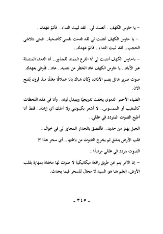 -
115
-
-
‫يا‬
‫الكهف‬ ‫حارس‬
..
‫لي‬ ‫أنصت‬
..
‫النداء‬ ‫لبيت‬ ‫لقد‬
..
‫عهدك‬ ‫فأتم‬
..
-
‫يا‬
‫كأضحية‬‫نفسي‬ ‫قدمت‬ ‫لقد‬ ‫لي‬ ‫أنصت‬ ‫الكهف‬ ‫حارس‬
..
‫تتالشى‬ ‫فمتى‬
‫الحجب‬
..
‫النداء‬ ‫لبيت‬ ‫لقد‬
..
‫عهدك‬ ‫فأتم‬
..
-
‫للجذور‬ ‫الممتد‬ ‫الفرع‬ ‫أنا‬ ‫لي‬ ‫أنصت‬ ‫الكهف‬ ‫ياحارس‬
..
‫المتصلة‬ ‫الدماء‬ ‫أنا‬
‫ع‬
‫اآلباد‬ ‫بر‬
..
‫جديد‬ ‫من‬ ‫الخطر‬ ‫عاد‬ ‫الكهف‬ ‫حارس‬ ‫يا‬
..
‫عاد‬
..
‫بعهدك‬ ‫فأوفي‬
.
‫فتح‬‫ي‬ ‫قرون‬ ‫منذ‬ ‫ا‬ً
‫ق‬‫مغل‬ ‫ا‬ً‫ق‬‫عمال‬ ‫ا‬ً‫باب‬ ‫هناك‬ ‫كأن‬
‫و‬ ،‫اآلذان‬ ‫يصم‬ ‫هائل‬ ‫صرير‬ ‫صوت‬
‫اآلن‬
.
‫لونه‬ ‫ويتبدل‬ ‫ا‬ً‫تدريجي‬ ‫يخفت‬ ‫الدموي‬ ‫األحمر‬ ‫الضياء‬
..
‫اللحظات‬ ‫هذه‬ ‫في‬ ‫وأنا‬
‫الممسوس‬ ‫أو‬ ‫كالمغيب‬
..
‫وال‬ ‫بكينونتي‬ ‫أشعر‬ ‫ال‬
‫إرادة‬ ‫أي‬ ‫أملك‬
..
‫أنا‬ ‫فقط‬
‫عقلي‬ ‫في‬ ‫المتردد‬ ‫الصوت‬ ‫أطيع‬
..
‫جديد‬ ‫من‬ ‫يهتز‬ ‫الجبل‬
..
‫خوف‬ ‫في‬ ‫لي‬ ‫المجاور‬ ‫بالجدار‬ ‫فألتصق‬
..
‫باطنها‬ ‫من‬ ‫التابوت‬ ‫يخرج‬ ‫ثم‬ ‫ينشق‬ ‫األرض‬ ‫قلب‬
..
‫؟‬ ‫هذا‬ ‫سحر‬ ‫أي‬
!
‫ا‬ً
‫د‬‫مرش‬ ‫عقلي‬ ‫في‬ ‫يتردد‬ ‫الصوت‬
:
-
‫بمه‬ ‫مخفاة‬ ‫لها‬ ‫صوت‬ ‫ال‬ ‫ميكانيكية‬ ‫رافعة‬ ‫طريق‬ ‫عن‬ ‫يتم‬ ‫األمر‬ ‫إن‬
‫بقلب‬ ‫ارة‬
‫يحدث‬ ‫فيما‬ ‫للسحر‬ ‫مجال‬ ‫ال‬ ‫السيد‬ ‫هو‬ ‫هنا‬ ‫العلم‬ ،‫األرض‬
.
 