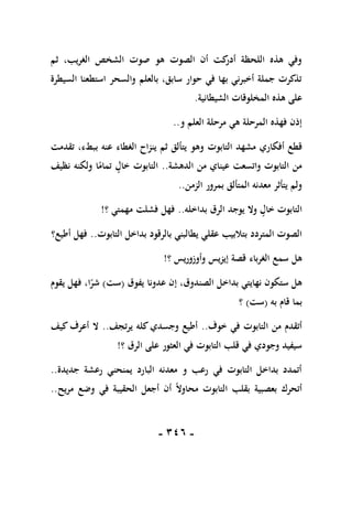 -
116
-
‫ثم‬ ،‫الغريب‬ ‫الشخص‬ ‫صوت‬ ‫هو‬ ‫الصوت‬ ‫أن‬ ‫كت‬
‫أدر‬ ‫اللحظة‬ ‫هذه‬ ‫وفي‬
‫السيطرة‬ ‫استطعنا‬ ‫والسحر‬ ‫بالعلم‬ ،‫سابق‬ ‫حوار‬ ‫في‬ ‫بها‬ ‫أخبرني‬ ‫جملة‬ ‫تذكرت‬
‫الشيطانية‬ ‫المخلوقات‬ ‫هذه‬ ‫على‬
.
‫و‬ ‫العلم‬ ‫مرحلة‬ ‫هي‬ ‫المرحلة‬ ‫فهذه‬ ‫إذن‬
..
‫أفكار‬ ‫قطع‬
‫تقدمت‬ ،‫ببطء‬ ‫عنه‬ ‫الغطاء‬ ‫ينزاح‬ ‫ثم‬ ‫يتألق‬ ‫وهو‬ ‫التابوت‬ ‫مشهد‬ ‫ي‬
‫الدهشة‬ ‫من‬ ‫عيناي‬ ‫واتسعت‬ ‫التابوت‬ ‫من‬
..
‫نظيف‬ ‫ولكنه‬ ‫ا‬ً
‫تمام‬ ‫خال‬ ‫التابوت‬
‫الزمن‬ ‫بمرور‬ ‫المتألق‬ ‫معدنه‬ ‫يتأثر‬ ‫ولم‬
..
‫بداخله‬ ‫الرق‬ ‫يوجد‬ ‫وال‬ ‫خال‬ ‫التابوت‬
..
‫؟‬ ‫مهمتي‬ ‫فشلت‬ ‫فهل‬
!
‫بالر‬ ‫يطالبني‬ ‫عقلي‬ ‫بتالبيب‬ ‫المتردد‬ ‫الصوت‬
‫التابوت‬ ‫بداخل‬ ‫قود‬
..
‫أطيع؟‬ ‫فهل‬
‫؟‬ ‫وأوزوريس‬ ‫إيزيس‬ ‫قصة‬ ‫الغرباء‬ ‫سمع‬ ‫هل‬
!
‫يفوق‬ ‫عدونا‬ ‫إن‬ ،‫الصندوق‬ ‫بداخل‬ ‫نهايتي‬ ‫ستكون‬ ‫هل‬
(
‫ست‬
)
‫يقوم‬ ‫فهل‬ ،‫ا‬ً
‫شر‬
‫به‬ ‫قام‬ ‫بما‬
(
‫ست‬
)
‫؟‬
‫خوف‬ ‫في‬ ‫التابوت‬ ‫من‬ ‫أتقدم‬
..
‫يرتجف‬ ‫كله‬ ‫وجسدي‬ ‫أطيع‬
..
‫كيف‬ ‫أعرف‬ ‫ال‬
‫على‬ ‫العثور‬ ‫في‬ ‫التابوت‬ ‫قلب‬ ‫في‬ ‫وجودي‬ ‫سيفيد‬
‫؟‬ ‫الرق‬
!
‫جديدة‬ ‫رعشة‬ ‫يمنحني‬ ‫البارد‬ ‫معدنه‬ ‫و‬ ‫رعب‬ ‫في‬ ‫التابوت‬ ‫بداخل‬ ‫أتمدد‬
..
‫مريح‬ ‫وضع‬ ‫في‬ ‫الحقيبة‬ ‫أجعل‬ ‫أن‬ ً‫ال‬‫محاو‬ ‫التابوت‬ ‫بقلب‬ ‫بعصبية‬ ‫أتحرك‬
..
 