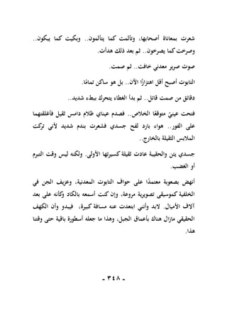 -
118
-
‫يتألمون‬ ‫كما‬ ‫وتألمت‬ ،‫أصحابها‬ ‫بمعاناة‬ ‫شعرت‬
..
‫يبكون‬ ‫كما‬ ‫وبكيت‬
..
‫يصرخون‬ ‫كما‬‫وصرخت‬
..
‫هدأت‬ ‫ذلك‬ ‫بعد‬ ‫ثم‬
.
‫خافت‬ ‫معدني‬ ‫صرير‬ ‫صوت‬
..
‫صمت‬ ‫ثم‬
.
‫اآلن‬ ‫ا‬ً
‫اهتزاز‬ ‫أقل‬ ‫أصبح‬ ‫التابوت‬
..
‫ا‬ً
‫تمام‬ ‫ساكن‬ ‫هو‬ ‫بل‬
.
‫قاتل‬ ‫صمت‬ ‫من‬ ‫دقائق‬
..
‫شديد‬ ‫ببطء‬ ‫يتحرك‬ ‫الغطاء‬ ‫بدأ‬ ‫ثم‬
..
‫الخالص‬ ‫ا‬ً‫متوقع‬ ‫عيني‬ ‫فتحت‬
..
‫فأغلقتهما‬ ‫ثقيل‬ ‫دامس‬ ‫ظالم‬ ‫عيناي‬ ‫فصدم‬
‫الفور‬ ‫على‬
..
‫كت‬
‫تر‬ ‫ألني‬ ‫شديد‬ ‫بندم‬ ‫فشعرت‬ ‫جسدي‬ ‫لفح‬ ‫بارد‬ ‫هواء‬
‫بالخارج‬ ‫الثقيلة‬ ‫المالبس‬
..
‫جس‬
‫األولى‬ ‫كسيرتها‬ ‫ثقيلة‬ ‫عادت‬ ‫والحقيبة‬ ‫يئن‬ ‫دي‬
.
‫التبرم‬ ‫وقت‬ ‫ليس‬ ‫ولكنه‬
‫الغضب‬ ‫أو‬
.
‫في‬ ‫الجن‬ ‫وعزيف‬ ،‫المعدنية‬ ‫التابوت‬ ‫حواف‬ ‫على‬ ‫ا‬ً
‫د‬‫معتم‬ ‫بصعوبة‬ ‫أنهض‬
‫بعد‬ ‫على‬ ‫كأنه‬
‫و‬ ‫بالكاد‬ ‫أسمعه‬ ‫كنت‬ ‫وإن‬ ،‫مروعة‬ ‫تصويرية‬ ‫كموسيقى‬ ‫الخلفية‬
‫األميال‬ ‫آالف‬
.
‫فيبد‬ ،‫كبيرة‬ ‫مسافة‬ ‫عنه‬ ‫ابتعدت‬ ‫وأنني‬ ‫البد‬
‫الكهف‬ ‫وأن‬ ‫و‬
‫وقتنا‬ ‫حتى‬ ‫باقية‬ ‫أسطورة‬ ‫جعله‬ ‫ما‬ ‫وهذا‬ ،‫الجبل‬ ‫بأعماق‬ ‫هناك‬ ‫مازال‬ ‫الحقيقي‬
‫هذا‬
.
 