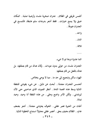 -
119
-
‫الظالم‬ ‫في‬ ‫طريقي‬ ‫أتلمس‬
..
‫صلبة‬ ‫وأرضية‬ ‫ملساء‬ ‫صخرية‬ ‫جدران‬
..
‫المكان‬
‫خيارات‬ ‫يمنح‬ ‫وال‬ ‫ضيق‬
..
‫في‬ ‫فأتمسح‬ ،‫هابطة‬ ‫سلم‬ ‫بدرجات‬ ‫أشعر‬ ‫فقط‬
‫ا‬ً‫ط‬‫هبو‬ ‫الجدران‬
..
‫واحد‬
..
‫اثنان‬
..
‫ثالثة‬
..
...
..
‫شيء‬ ‫ال‬ ‫ثم‬ ‫درجة‬ ‫عشرة‬ ‫اثنتا‬
.
‫نتوءات‬ ‫بدون‬ ‫حولي‬ ‫من‬ ‫ملساء‬ ‫الجدران‬
..
‫بل‬ ،‫بصقلها‬ ‫قام‬ ‫من‬ ‫هناك‬ ‫كأن‬
‫و‬
‫بصقلها‬ ‫قام‬ ‫من‬ ‫بالفعل‬ ‫هناك‬
.
‫ما‬ ‫حد‬ ‫إلى‬ ‫وشحيح‬ ‫ساكن‬ ‫الهواء‬
..
‫بخالص‬ ‫يوحي‬ ‫ال‬ ‫مما‬
.
‫ا‬ً
‫مجدد‬ ‫الجدران‬ ‫أتحسس‬
..
‫دليل‬ ‫عن‬ ‫أبحث‬
..
‫للنقطة‬ ‫يقودني‬ ‫شيء‬ ‫عن‬
‫التامة‬ ‫العتمة‬ ‫هذه‬ ‫وسط‬ ‫التالية‬
..
‫اآلن‬ ‫حتى‬ ‫صاحبني‬ ‫الذي‬ ‫الصوت‬ ‫أنتظر‬
‫ليرشدني‬
..
‫وجلي‬ ‫واضح‬ ‫األمر‬ ‫ولكن‬
..
‫وحيد‬ ‫أنا‬ ‫النقطة‬ ‫هذه‬ ‫من‬
.
‫وحيد‬
‫ا‬ً
‫تمام‬
.
‫عقلي‬ ‫تغمر‬ ‫الحيرة‬ ‫من‬ ‫أطنان‬
..
‫ا‬ً
‫مجدد‬ ‫يعاودني‬ ‫الخوف‬
..
‫بضعف‬ ‫أشعر‬
‫عات‬
..
‫بحق‬ ‫مخيف‬ ‫الظالم‬
..
‫التالية‬ ‫الخطوة‬ ‫استنتاج‬ ً‫ال‬‫محاو‬ ‫عقلي‬ ‫أعصر‬
.
 