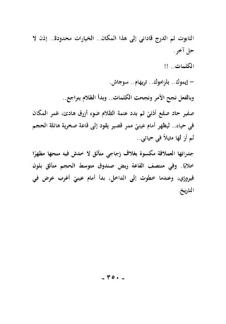 -
151
-
‫المكان‬ ‫هذا‬ ‫إلى‬ ‫قاداني‬ ‫الدرج‬ ‫ثم‬ ‫التابوت‬
..
‫محدودة‬ ‫الخيارات‬
..
‫ال‬ ‫إذن‬
‫آخر‬ ‫حل‬
.
‫الكلمات‬
!! ..
-
‫إيموك‬
..
‫بلزاموك‬
..
‫تريهام‬
..
‫سوجاش‬
.
‫الكلمات‬ ‫ونجحت‬ ‫األمر‬ ‫نجح‬ ‫وبالفعل‬
..
‫يتراجع‬ ‫الظالم‬ ‫وبدأ‬
..
‫حاد‬ ‫صفير‬
‫المكان‬ ‫غمر‬ ،‫هادئ‬ ‫أزرق‬ ‫ضوء‬ ‫الظالم‬ ‫عتمة‬ ‫بدد‬ ‫ثم‬ ‫أذني‬ ‫صفع‬
‫حياء‬ ‫في‬
..
‫الحجم‬ ‫هائلة‬ ‫صخرية‬ ‫قاعة‬ ‫إلى‬ ‫يقود‬ ‫قصير‬ ‫ممر‬ ‫عيني‬ ‫أمام‬ ‫ليظهر‬
‫حياتي‬ ‫في‬ ً‫ال‬‫مثي‬ ‫لها‬ ‫أر‬ ‫لم‬
..
‫ا‬ً
‫مظهر‬ ‫منحها‬ ‫فيه‬ ‫خدش‬ ‫ال‬ ‫متألق‬ ‫زجاجي‬ ‫بغالف‬ ‫مكسوة‬ ‫العمالقة‬ ‫جدرانها‬
‫ا‬ً‫خالب‬
.
‫مت‬ ‫صندوق‬ ‫ربض‬ ‫القاعة‬ ‫منتصف‬ ‫وفي‬
‫بلون‬ ‫متألق‬ ‫الحجم‬ ‫وسط‬
‫في‬ ‫عرض‬ ‫أغرب‬ ‫عيني‬ ‫أمام‬ ‫بدأ‬ ،‫الداخل‬ ‫إلى‬ ‫خطوت‬ ‫وعندما‬ ،‫فيروزي‬
‫التاريخ‬
.
 