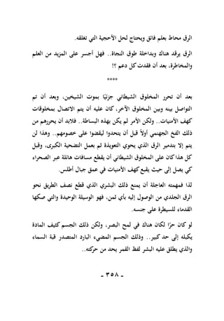 -
158
-
‫تغلق‬ ‫التي‬ ‫األحجية‬ ‫لحل‬ ‫ويحتاج‬ ‫فائق‬ ‫بعلم‬ ‫محاط‬ ‫الرق‬
‫ه‬
.
‫النجاة‬ ‫طوق‬ ‫وبداخلة‬ ‫هناك‬ ‫يرقد‬ ‫الرق‬
..
‫العلم‬ ‫من‬ ‫المزيد‬ ‫على‬ ‫أجسر‬ ‫فهل‬
‫؟‬ ‫دعم‬ ‫كل‬‫فقدت‬ ‫أن‬ ‫بعد‬ ،‫والمخاطرة‬
!
****
‫تم‬ ‫أن‬ ‫وبعد‬ ،‫الشيخين‬ ‫بموت‬ ‫ا‬ً‫جزئي‬ ‫الشيطاني‬ ‫المخلوق‬ ‫تحرر‬ ‫أن‬ ‫بعد‬
‫بمخلوقات‬ ‫االتصال‬ ‫يتم‬ ‫أن‬ ‫عليه‬ ‫كان‬ ،‫اآلخر‬ ‫المخلوق‬ ‫وبين‬ ‫بينه‬ ‫التواصل‬
‫األمنيات‬ ‫كهف‬
..
‫األمر‬ ‫ولكن‬
‫البساطة‬ ‫بهذه‬ ‫يكن‬ ‫لم‬
..
‫من‬ ‫يحررهم‬ ‫أن‬ ‫فالبد‬
‫خصومهم‬ ‫على‬ ‫ليقضوا‬ ‫يتحدوا‬ ‫أن‬ ‫قبل‬ ً‫ال‬‫أو‬ ‫الجهنمي‬ ‫الفخ‬ ‫ذلك‬
..
‫لن‬ ‫وهذا‬
‫وقبل‬ ،‫الكبرى‬ ‫التضحية‬ ‫بعمل‬ ‫ثم‬ ‫التعويذة‬ ‫يحوي‬ ‫الذي‬ ‫الرق‬ ‫بتدمير‬ ‫إال‬ ‫يتم‬
‫الصحراء‬ ‫عبر‬ ‫هائلة‬ ‫مسافات‬ ‫يقطع‬ ‫أن‬ ‫الشيطاني‬ ‫المخلوق‬ ‫على‬ ‫كان‬‫هذا‬ ‫كل‬
‫ي‬ ‫حيث‬ ‫إلى‬ ‫يصل‬ ‫كي‬
‫أطلس‬ ‫جبال‬ ‫عمق‬ ‫في‬ ‫األمنيات‬ ‫كهف‬‫قبع‬
.
‫نحو‬ ‫الطريق‬ ‫نصف‬ ‫قطع‬ ‫الذي‬ ‫البشري‬ ‫ذلك‬ ‫يمنع‬ ‫أن‬ ‫العاجلة‬ ‫فمهمته‬ ‫لذا‬
‫صكها‬ ‫والتي‬ ‫الوحيدة‬ ‫الوسيلة‬ ‫فهو‬ ،‫ثمن‬ ‫بأي‬ ‫إليه‬ ‫الوصول‬ ‫من‬ ‫الجلدي‬ ‫الرق‬
‫جنسه‬ ‫على‬ ‫للسيطرة‬ ‫القدماء‬
.
‫المادة‬ ‫كثيف‬ ‫الجسم‬ ‫ذلك‬ ‫ولكن‬ ،‫البصر‬ ‫لمح‬ ‫في‬ ‫هناك‬ ‫لكان‬ ‫ا‬ً
‫حر‬ ‫كان‬ ‫لو‬
‫يك‬
‫كبير‬ ‫حد‬ ‫إلى‬ ‫بله‬
..
‫السماء‬ ‫قبة‬ ‫المتصدر‬ ‫البارد‬ ‫المضيء‬ ‫الجسم‬ ‫وذلك‬
‫كته‬
‫حر‬ ‫من‬ ‫يحد‬ ‫القمر‬ ‫لفظ‬ ‫البشر‬ ‫عليه‬ ‫يطلق‬ ‫والذي‬
..
 