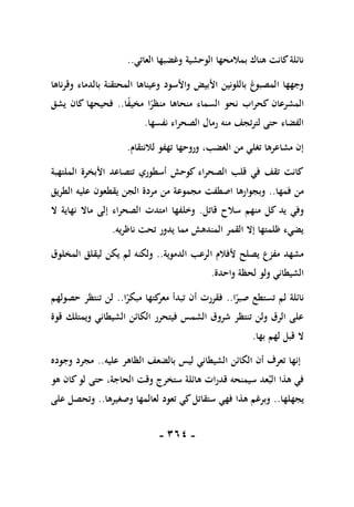 -
161
-
‫العاتي‬ ‫وغضبها‬ ‫الوحشية‬ ‫بمالمحها‬ ‫هناك‬ ‫كانت‬‫نائلة‬
..
‫وقرناها‬ ‫بالدماء‬ ‫المحتقنة‬ ‫وعيناها‬ ‫واألسود‬ ‫األبيض‬ ‫باللونين‬ ‫المصبوغ‬ ‫وجهها‬
‫المشرعان‬
‫ا‬ً
‫ف‬‫مخي‬ ‫ا‬ً
‫منظر‬ ‫منحاها‬ ‫السماء‬ ‫نحو‬ ‫كحراب‬
..
‫يشق‬ ‫كان‬ ‫فحيحها‬
‫نفسها‬ ‫الصحراء‬ ‫رمال‬ ‫منه‬ ‫لترتجف‬ ‫حتى‬ ‫الفضاء‬
.
‫لالنتقام‬ ‫تهفو‬ ‫وروحها‬ ،‫الغضب‬ ‫من‬ ‫تغلي‬ ‫مشاعرها‬ ‫إن‬
.
‫الملتهبة‬ ‫األبخرة‬ ‫تتصاعد‬ ‫أسطوري‬ ‫كوحش‬ ‫الصحراء‬ ‫قلب‬ ‫في‬ ‫تقف‬ ‫كانت‬
‫فمها‬ ‫من‬
..
‫يقطع‬ ‫الجن‬ ‫مردة‬ ‫من‬ ‫مجموعة‬ ‫اصطفت‬ ‫وبجوارها‬
‫الطريق‬ ‫عليه‬ ‫ون‬
‫قاتل‬ ‫سالح‬ ‫منهم‬ ‫كل‬ ‫يد‬ ‫وفي‬
.
‫ال‬ ‫نهاية‬ ‫ماال‬ ‫إلى‬ ‫الصحراء‬ ‫امتدت‬ ‫وخلفها‬
‫ناظريه‬ ‫تحت‬ ‫يدور‬ ‫مما‬ ‫المندهش‬ ‫القمر‬ ‫إال‬ ‫ظلمتها‬ ‫يضيء‬
.
‫الدموية‬ ‫الرعب‬ ‫ألفالم‬ ‫يصلح‬ ‫مفزع‬ ‫مشهد‬
..
‫المخلوق‬ ‫ليقلق‬ ‫يكن‬ ‫لم‬ ‫ولكنه‬
‫واحدة‬ ‫لحظة‬ ‫ولو‬ ‫الشيطاني‬
.
‫ا‬ً
‫صبر‬ ‫تستطع‬ ‫لم‬ ‫نائلة‬
..
‫ت‬ ‫أن‬ ‫فقررت‬
‫ا‬ً
‫مبكر‬ ‫كتها‬
‫معر‬ ‫بدأ‬
..
‫حصولهم‬ ‫تنتظر‬ ‫لن‬
‫قوة‬ ‫ويمتلك‬ ‫الشيطاني‬ ‫الكائن‬ ‫فيتحرر‬ ‫الشمس‬ ‫شروق‬ ‫تنتظر‬ ‫ولن‬ ‫الرق‬ ‫على‬
‫بها‬ ‫لهم‬ ‫قبل‬ ‫ال‬
.
‫عليه‬ ‫الظاهر‬ ‫بالضعف‬ ‫ليس‬ ‫الشيطاني‬ ‫الكائن‬ ‫أن‬ ‫تعرف‬ ‫إنها‬
..
‫وجوده‬ ‫مجرد‬
‫هو‬ ‫كان‬‫لو‬ ‫حتى‬ ،‫الحاجة‬ ‫وقت‬ ‫ستخرج‬ ‫هائلة‬ ‫قدرات‬ ‫سيمنحه‬ ‫عد‬‫الب‬ ‫هذا‬ ‫في‬
‫يجهلها‬
.
.
‫وصغيرها‬ ‫لعالمها‬ ‫تعود‬ ‫كي‬‫ستقاتل‬ ‫فهي‬ ‫هذا‬ ‫وبرغم‬
..
‫على‬ ‫وتحصل‬
 