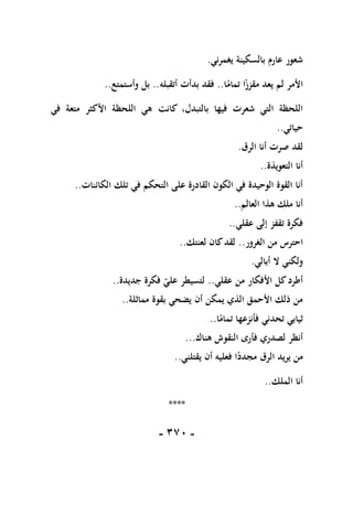 -
171
-
‫يغمرني‬ ‫بالسكينة‬ ‫عارم‬ ‫شعور‬
.
‫ا‬ً
‫تمام‬ ‫ا‬ً
‫مقزز‬ ‫يعد‬ ‫لم‬ ‫األمر‬
..
‫أتقبله‬ ‫بدأت‬ ‫فقد‬
..
‫وأستمتع‬ ‫بل‬
..
‫كانت‬ ،‫بالتبدل‬ ‫فيها‬ ‫شعرت‬ ‫التي‬ ‫اللحظة‬
‫في‬ ‫متعة‬ ‫األكثر‬ ‫اللحظة‬ ‫هي‬
‫حياتي‬
..
‫الرق‬ ‫أنا‬ ‫صرت‬ ‫لقد‬
.
‫التعويذة‬ ‫أنا‬
..
‫الكائنات‬ ‫تلك‬ ‫في‬ ‫التحكم‬ ‫على‬ ‫القادرة‬ ‫الكون‬ ‫في‬ ‫الوحيدة‬ ‫القوة‬ ‫أنا‬
..
‫العالم‬ ‫هذا‬ ‫ملك‬ ‫أنا‬
..
‫عقلي‬ ‫إلى‬ ‫تقفز‬ ‫فكرة‬
..
‫الغرور‬ ‫من‬ ‫احترس‬
..
‫لعنتك‬ ‫كان‬‫لقد‬
..
‫أبالي‬ ‫ال‬ ‫ولكني‬
.
‫عقلي‬ ‫من‬ ‫األفكار‬ ‫كل‬‫أطرد‬
..
‫جديدة‬ ‫فكرة‬ ‫علي‬ ‫لتسيطر‬
..
‫مماثلة‬ ‫بقوة‬ ‫يضحي‬ ‫أن‬ ‫يمكن‬ ‫الذي‬ ‫األحمق‬ ‫ذلك‬ ‫من‬
..
‫ا‬ً
‫تمام‬ ‫فأنزعها‬ ‫تحدني‬ ‫ثيابي‬
..
‫هناك‬ ‫النقوش‬ ‫فأرى‬ ‫لصدري‬ ‫أنظر‬
...
‫يقتلني‬ ‫أن‬ ‫فعليه‬ ‫ا‬ً
‫مجدد‬ ‫الرق‬ ‫يريد‬ ‫من‬
..
‫الملك‬ ‫أنا‬
..
****
 