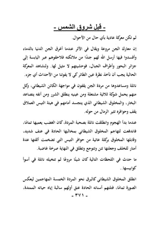 -
170
-
-
‫الشمس‬ ‫شروق‬ ‫قبل‬
-
‫األحوال‬ ‫من‬ ‫حال‬ ‫بأي‬ ‫عادية‬ ‫كة‬
‫معر‬ ‫تكن‬ ‫لم‬
.
‫إن‬
‫بالدماء‬ ‫الدنيا‬ ‫الجن‬ ‫أغرق‬ ‫عندما‬ ‫األثر‬ ‫في‬ ‫ويقال‬ ‫مروعة‬ ‫الجن‬ ‫معارك‬
‫إلى‬ ‫اليابسة‬ ‫عبر‬ ‫فالحقوهم‬ ‫مالئكته‬ ‫من‬ ‫ا‬ً
‫د‬‫جن‬ ‫لهم‬ ‫اهلل‬ ‫أرسل‬ ‫فيها‬ ‫وأفسدوا‬
‫لها‬ ‫مثيل‬ ‫ال‬ ‫فوحشيتهم‬ ،‫الجبال‬ ‫وأطراف‬ ‫البحور‬ ‫جزائر‬
.
‫كة‬
‫المعر‬ ‫ولنشاهد‬
‫األحدا‬ ‫من‬ ‫يفوتنا‬ ‫ال‬ ‫كي‬‫الطائر‬ ‫عين‬ ‫نظرة‬ ‫نأخذ‬ ‫أن‬ ‫يجب‬ ‫الحالية‬
‫جزء‬ ‫أي‬ ‫ث‬
.
‫كل‬
‫و‬ ،‫الشيطاني‬ ‫الكائن‬ ‫مواجهة‬ ‫في‬ ‫يقفون‬ ‫الجن‬ ‫مردة‬ ‫من‬ ‫ومساعدوها‬ ‫نائلة‬
‫يتصاعد‬ ‫أنفه‬ ‫ومن‬ ‫الشرر‬ ‫ينطلق‬ ‫عينيه‬ ‫ومن‬ ‫مشتعلة‬ ‫ثالثية‬ ‫كة‬
‫شو‬ ‫يحمل‬ ‫منهم‬
‫العمالق‬ ‫التيس‬ ‫هيئة‬ ‫في‬ ‫أمامهم‬ ‫يتجسد‬ ‫الذي‬ ‫الشيطاني‬ ‫والمخلوق‬ ،‫البخار‬
‫حوله‬ ‫من‬ ‫الرمال‬ ‫تثير‬ ‫وحوافره‬ ‫يقف‬
.
‫اله‬ ‫بدأ‬ ‫عندما‬
،‫ا‬ً
‫تمام‬ ‫يعميها‬ ‫الغضب‬ ‫كان‬،‫المردة‬ ‫بصحبة‬ ‫نائلة‬ ‫وانطلقت‬ ‫جوم‬
،‫شديد‬ ‫عنف‬ ‫في‬ ‫الحادة‬ ‫بمخالبها‬ ‫الشيطاني‬ ‫المخلوق‬ ‫لتهاجم‬ ‫فاندفعت‬
‫عدة‬ ‫ألقتها‬ ‫تضخمت‬ ‫التي‬ ‫التيس‬ ‫حوافر‬ ‫من‬ ‫عاتية‬ ‫كلة‬
‫بر‬ ‫المخلوق‬ ‫وقابلها‬
‫غاضبة‬ ‫صرخة‬ ‫النهاية‬ ‫في‬ ‫وتطلق‬ ‫وتتوجع‬ ‫تئن‬ ‫وجعلتها‬ ‫للخلف‬ ‫أمتار‬
.
‫ال‬ ‫في‬ ‫حدث‬ ‫ما‬
‫أسوأ‬ ‫في‬ ‫نائلة‬ ‫تتخيله‬ ‫لم‬ ‫ا‬ً‫مروع‬ ‫ا‬ً‫شيئ‬ ‫كان‬ ‫التالية‬ ‫لحظات‬
‫كوابيسها‬
..
‫ليعكس‬ ‫المهاجمين‬ ‫الخمسة‬ ‫المردة‬ ‫نحو‬ ‫كالبرق‬ ‫الشيطاني‬ ‫المخلوق‬ ‫انطلق‬
،‫الممتدة‬ ‫حياته‬ ‫إياه‬ ‫سالبة‬ ‫أولهم‬ ‫عنق‬ ‫الحادة‬ ‫أسنانه‬ ‫فتلتهم‬ ،‫ا‬ً
‫تمام‬ ‫الصورة‬
 