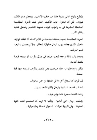 -
171
-
،‫األماميين‬ ‫حافريه‬ ‫من‬ ‫هائلة‬ ‫بضربة‬ ‫الثاني‬ ‫بذراع‬ ‫وليطيح‬
‫الثالث‬ ‫صدر‬ ‫ويحطم‬
‫بقرونه‬
..
‫المطلسمة‬ ‫الحربة‬ ‫تلك‬ ‫الشعر‬ ‫الكثيف‬ ‫جانبه‬ ‫تخترق‬ ‫أن‬ ‫قبل‬
‫غضبه‬ ‫ولتجعل‬ ‫الكاسح‬ ‫هجومه‬ ‫لتوقف‬ ،‫رابعهم‬ ‫يد‬ ‫في‬ ‫المشرعة‬ ‫المشتعلة‬
‫أكثر‬ ‫يتفاقم‬
..
،‫توازنه‬ ‫تفقده‬ ‫أن‬ ‫كادت‬ ‫األلم‬ ‫من‬ ‫مفاجئة‬ ‫بصاعقة‬ ‫أصابته‬ ‫المطلسمة‬ ‫الحربة‬
‫مت‬ ‫الرمال‬ ‫ينهب‬ ‫جعلته‬ ‫القوي‬ ‫مفعولها‬
‫ليعيد‬ ‫به‬ ‫يعصف‬ ‫واأللم‬ ،‫للخلف‬ ‫ا‬ً
‫قهقر‬
‫الموقف‬ ‫تقييم‬
.
‫فرصة‬ ‫تمنحه‬ ‫أال‬ ‫وقررت‬ ‫جذل‬ ‫في‬ ‫عيناها‬ ‫لمعت‬ ‫تراجعه‬ ‫نائلة‬ ‫رأت‬ ‫وعندما‬
‫أنفاسه‬ ‫ليلتقط‬
.
‫قوة‬ ‫منها‬ ‫لتستمد‬ ‫باألرض‬ ‫تلتصق‬ ‫وهي‬ ،‫صرخت‬ ‫حقد‬ ‫من‬ ‫بداخلها‬ ‫ما‬ ‫وبكل‬
‫جديدة‬
.
‫سحرية‬ ‫حيل‬ ‫من‬ ‫جعبتها‬ ‫في‬ ‫ما‬ ‫آخر‬ ‫تستغل‬ ‫أن‬ ‫قررت‬ ‫لقد‬
..
‫التصقت‬
‫بها‬ ‫التحمت‬ ‫كأنها‬
‫و‬ ‫بالرمال‬ ‫المشعرة‬ ‫قدماها‬
..
‫عنيف‬ ‫وقع‬ ‫ذات‬ ‫سحرية‬ ‫كلمات‬‫رددت‬
..
‫أمامها‬ ‫التي‬ ‫الرمال‬ ‫ارتجفت‬
..
‫القوة‬ ‫لتلك‬ ‫تستسلم‬ ‫أن‬ ‫تريد‬ ‫ال‬ ‫كأنها‬
‫و‬
‫الجديدة‬
..
‫كت‬
‫تحر‬ ‫النهاية‬ ‫وفي‬
..
‫كزة‬
‫مر‬ ‫رملية‬ ‫لعاصفة‬ ‫لتتحول‬
..
 