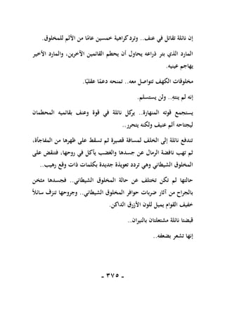 -
175
-
‫عنف‬ ‫في‬ ‫تقاتل‬ ‫نائلة‬ ‫إن‬
..
‫للمخلوق‬ ‫األلم‬ ‫من‬ ‫ا‬ً
‫عام‬ ‫خمسين‬ ‫كراهية‬‫وترد‬
.
‫القائم‬ ‫يحطم‬ ‫أن‬ ‫يحاول‬ ‫ذراعه‬ ‫بتر‬ ‫الذي‬ ‫المارد‬
‫ي‬
‫ن‬
‫اآلخرين‬
‫األخير‬ ‫والمارد‬ ،
‫عينيه‬ ‫يهاجم‬
.
‫الكهف‬ ‫مخلوقات‬
‫معه‬ ‫تتواصل‬
..
‫تم‬
‫ا‬ً‫عقلي‬ ‫ا‬ً
‫دعم‬ ‫نحه‬
.
ِ
‫ينته‬ ‫لم‬ ‫إنه‬
..
‫يستسلم‬ ‫ولن‬
.
‫المنهارة‬ ‫قوته‬ ‫يستجمع‬
..
‫المحطم‬ ‫بقائميه‬ ‫وعنف‬ ‫قوة‬ ‫في‬ ‫نائلة‬ ‫كل‬
‫ير‬
‫ا‬
‫ن‬
‫يتحرر‬ ‫ولكنه‬ ‫عنيف‬ ‫ألم‬ ‫ليجتاحه‬
..
،‫المفاجأة‬ ‫من‬ ‫ظهرها‬ ‫على‬ ‫تسقط‬ ‫ثم‬ ‫قصيرة‬ ‫لمسافة‬ ‫الخلف‬ ‫إلى‬ ‫نائلة‬ ‫تندفع‬
‫روحه‬ ‫في‬ ‫يأكل‬ ‫والغضب‬ ‫جسدها‬ ‫عن‬ ‫الرمال‬ ‫نافضة‬ ‫تهب‬ ‫ثم‬
‫على‬ ‫فتنقض‬ ،‫ا‬
‫رهيب‬ ‫وقع‬ ‫ذات‬ ‫بكلمات‬ ‫جديدة‬ ‫تعويذة‬ ‫تردد‬ ‫وهي‬ ‫الشيطاني‬ ‫المخلوق‬
..
‫الشيطاني‬ ‫المخلوق‬ ‫حالة‬ ‫عن‬ ‫تختلف‬ ‫تكن‬ ‫لم‬ ‫حالتها‬
..
‫مثخن‬ ‫فجسدها‬
‫الشيطاني‬ ‫المخلوق‬ ‫حوافر‬ ‫ضربات‬ ‫آثار‬ ‫من‬ ‫بالجراح‬
..
ً‫ال‬‫سائ‬ ‫تنزف‬ ‫وجروحها‬
‫الداكن‬ ‫األزرق‬ ‫للون‬ ‫يميل‬ ‫القوام‬ ‫خفيف‬
.
‫مشتعل‬ ‫نائلة‬ ‫قبضتا‬
‫بالنيران‬ ‫تان‬
..
‫بضعفه‬ ‫تشعر‬ ‫إنها‬
..
 