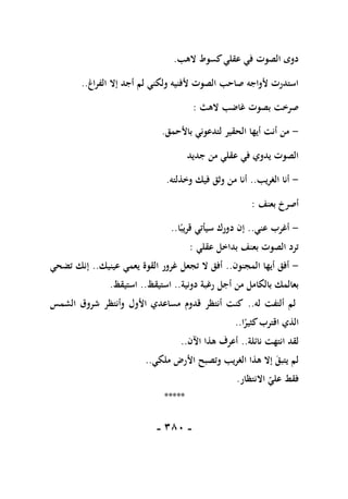 -
181
-
‫الهب‬ ‫كسوط‬‫عقلي‬ ‫في‬ ‫الصوت‬ ‫دوى‬
.
‫الفراغ‬ ‫إال‬ ‫أجد‬ ‫لم‬ ‫ولكني‬ ‫ألفنيه‬ ‫الصوت‬ ‫صاحب‬ ‫ألواجه‬ ‫استدرت‬
..
‫الهث‬ ‫غاضب‬ ‫بصوت‬ ‫صرخت‬
:
-
‫باألحمق‬ ‫لتدعوني‬ ‫الحقير‬ ‫أيها‬ ‫أنت‬ ‫من‬
.
‫جديد‬ ‫من‬ ‫عقلي‬ ‫في‬ ‫يدوي‬ ‫الصوت‬
-
‫الغريب‬ ‫أنا‬
..
‫وخذلته‬ ‫فيك‬ ‫وثق‬ ‫من‬ ‫أنا‬
.
‫بعنف‬ ‫أصرخ‬
:
-
‫عني‬ ‫أغرب‬
..
‫ا‬ً‫قريب‬ ‫سيأتي‬ ‫دورك‬ ‫إن‬
..
‫عقلي‬ ‫بداخل‬ ‫بعنف‬ ‫الصوت‬ ‫ترد‬
:
-
‫المجنون‬ ‫أيها‬ ‫أفق‬
..
‫عينيك‬ ‫يعمي‬ ‫القوة‬ ‫غرور‬ ‫تجعل‬ ‫ال‬ ‫أفق‬
..
‫تضحي‬ ‫إنك‬
‫دونية‬ ‫رغبة‬ ‫أجل‬ ‫من‬ ‫بالكامل‬ ‫بعالمك‬
..
‫استيقظ‬
..
‫استيقظ‬
.
‫له‬ ‫ألتفت‬ ‫لم‬
..
‫الشمس‬ ‫شروق‬ ‫وأنتظر‬ ‫األول‬ ‫مساعدي‬ ‫قدوم‬ ‫أنتظر‬ ‫كنت‬
‫اقترب‬ ‫الذي‬
‫ا‬ً
‫كثير‬
..
‫نائلة‬ ‫انتهت‬ ‫لقد‬
..
‫اآلن‬ ‫هذا‬ ‫أعرف‬
..
‫ملكي‬ ‫األرض‬ ‫وتصبح‬ ‫الغريب‬ ‫هذا‬ ‫إال‬ ‫يتبق‬ ‫لم‬
..
‫االنتظار‬ ‫علي‬ ‫فقط‬
.
*****
 