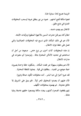 -
181
-
‫التر‬
‫ا‬ً‫عذب‬ ‫ا‬ً‫سماوي‬ ‫ا‬ً‫لحن‬ ‫تصبح‬ ‫نيمة‬
.
‫أمامهم‬ ‫فتح‬‫ت‬ ‫متألقة‬ ‫فجوة‬
..
‫المخلوقات‬ ‫ليسحب‬ ‫عبرها‬ ‫ينطلق‬ ‫نور‬ ‫من‬ ‫عمود‬
‫دقيق‬ ‫تتابع‬ ‫في‬ ‫العشرة‬
..
‫شديد‬ ‫بهدوء‬ ‫يتم‬ ‫االنتقال‬
..
‫األبعاد‬ ‫كبات‬
‫ومر‬ ‫المتطورة‬ ‫باألجهزة‬ ‫السنين‬ ‫عشرات‬ ‫قبل‬ ‫يتم‬ ‫كان‬‫انتقال‬
.
‫والتي‬ ‫الجيالتينية‬ ‫المخلوقات‬ ‫فيه‬ ‫تسبح‬ ‫الذي‬ ‫المكان‬ ‫ذلك‬ ‫في‬ ‫هم‬ ‫اآلن‬
‫االنتقال‬ ‫توازن‬ ‫حفظ‬ ‫على‬ ‫تعمل‬
..
‫خاص‬ ‫نوع‬ ‫من‬ ‫أخرى‬ ‫آالت‬ ‫المخلوقات‬ ‫هذه‬ ‫إن‬
..
‫أن‬ ‫أجل‬ ‫من‬ ‫صنعوها‬
‫بدقة‬ ‫المختارة‬ ‫األماكن‬ ‫تحديد‬ ‫في‬ ‫تساعدهم‬
..
‫في‬ ‫متغيرات‬ ‫أي‬ ‫وليرصدوا‬
‫االنتقال‬ ‫مدارات‬
.
‫بسهولة‬ ‫ينتقلون‬ ‫هم‬ ‫اآلن‬
‫المكان‬ ‫فضاء‬ ‫عبر‬
..
‫يصيرون‬ ‫واحدة‬ ‫حلقة‬ ‫يشكلون‬
‫الضياء‬ ‫من‬ ‫متوهج‬ ‫خيط‬
..
‫قوة‬ ‫في‬ ‫ينطلقون‬
..
‫المختارة‬ ‫للنقطة‬ ‫يصلون‬
..
‫البشر‬ ‫دنيا‬ ‫إلى‬ ‫ا‬ً
‫أخير‬ ‫عبروا‬ ‫لقد‬
..
‫ا‬ً
‫وغرور‬ ‫حماقة‬ ‫الكون‬ ‫مخلوقات‬ ‫أشد‬
.
ً‫ال‬‫أو‬ ‫الحر‬ ‫للمخلوق‬ ‫يتصدوا‬ ‫أن‬ ‫عليهم‬ ‫اآلن‬
..
‫إال‬ ‫الشروق‬ ‫على‬ ‫يتبق‬ ‫فلم‬
‫معدودة‬ ‫دقائق‬
.
.
‫الكهف‬ ‫بمخلوقات‬ ‫يهتمون‬ ‫ثم‬
.
‫رملية‬ ‫عاصفة‬ ‫خلفهم‬ ‫ويصنعون‬ ‫متألقة‬ ‫بيضاء‬ ‫كشهب‬ ‫الصحراء‬ ‫يقطعون‬ ‫إنهم‬
‫هائلة‬
..
 