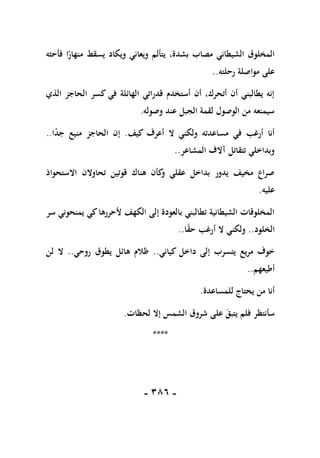 -
186
-
‫فأحثه‬ ‫ا‬ً
‫منهار‬ ‫يسقط‬ ‫ويكاد‬ ‫ويعاني‬ ‫يتألم‬ ،‫بشدة‬ ‫مصاب‬ ‫الشيطاني‬ ‫المخلوق‬
‫رحلته‬ ‫مواصلة‬ ‫على‬
..
‫الذي‬ ‫الحاجز‬ ‫كسر‬ ‫في‬ ‫الهائلة‬ ‫قدراتي‬ ‫أستخدم‬ ‫أن‬ ،‫أتحرك‬ ‫أن‬ ‫يطالبني‬ ‫إنه‬
‫وصوله‬ ‫عند‬ ‫الجبل‬ ‫لقمة‬ ‫الوصول‬ ‫من‬ ‫سيمنعه‬
.
‫كيف‬ ‫أعرف‬ ‫ال‬ ‫ولكني‬ ‫مساعدته‬ ‫في‬ ‫أرغب‬ ‫أنا‬
.
ً
‫د‬‫ج‬ ‫منيع‬ ‫الحاجز‬ ‫إن‬
‫ا‬
..
‫المشاعر‬ ‫آالف‬ ‫تتقاتل‬ ‫وبداخلي‬
..
‫االستحواذ‬ ‫تحاوالن‬ ‫قوتين‬ ‫هناك‬ ‫كأن‬
‫و‬ ‫عقلي‬ ‫بداخل‬ ‫يدور‬ ‫مخيف‬ ‫صراع‬
‫عليه‬
.
‫سر‬ ‫يمنحوني‬ ‫كي‬‫ألحررها‬ ‫الكهف‬ ‫إلى‬ ‫بالعودة‬ ‫تطالبني‬ ‫الشيطانية‬ ‫المخلوقات‬
‫الخلود‬
..
‫ا‬ً
‫ق‬‫ح‬ ‫أرغب‬ ‫ال‬ ‫ولكني‬
..
‫كياني‬ ‫داخل‬ ‫إلى‬ ‫يتسرب‬ ‫مريع‬ ‫خوف‬
..
‫روحي‬ ‫يطوق‬ ‫هائل‬ ‫ظالم‬
..
‫لن‬ ‫ال‬
‫أطيعهم‬
..
‫للمساعدة‬ ‫يحتاج‬ ‫من‬ ‫أنا‬
.
‫لحظات‬ ‫إال‬ ‫الشمس‬ ‫شروق‬ ‫على‬ ‫يتبق‬ ‫فلم‬ ‫سأنتظر‬
.
****
 