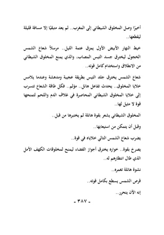 -
187
-
‫المغرب‬ ‫إلى‬ ‫الشيطاني‬ ‫المخلوق‬ ‫وصل‬ ‫ا‬ً
‫أخير‬
..
‫قليلة‬ ‫مسافة‬ ‫إال‬ ‫ا‬ً‫متبقي‬ ‫يعد‬ ‫لم‬
‫ليقطعها‬
..
‫الليل‬ ‫عتمة‬ ‫يمزق‬ ‫األول‬ ‫األبيض‬ ‫النهار‬ ‫خيط‬
..
‫الشمس‬ ‫شعاع‬ ً‫ال‬‫مرس‬
‫الشيطاني‬ ‫المخلوق‬ ‫يمنع‬ ‫والذي‬ ،‫المصاب‬ ‫التيس‬ ‫جسد‬ ‫ليخترق‬ ‫الخجول‬
‫قوته‬ ‫كامل‬‫واستخدام‬ ‫االنطالق‬ ‫من‬
..
‫يالمس‬ ‫وعندما‬ ‫ومدهشة‬ ‫عجيبة‬ ‫بطريقة‬ ‫التيس‬ ‫جلد‬ ‫يخترق‬ ‫الشمس‬ ‫شعاع‬
‫المخلوق‬ ‫خاليا‬
..
‫هائل‬ ‫تفاعل‬ ‫يحدث‬
..
‫مؤلم‬
..
‫ف‬
‫تتسرب‬ ‫الشعاع‬ ‫طاقة‬ ‫كل‬
‫لتمنحها‬ ‫واللحم‬ ‫الدم‬ ‫غالف‬ ‫في‬ ‫المحاصرة‬ ‫الشيطاني‬ ‫المخلوق‬ ‫خاليا‬ ‫إلى‬
‫لها‬ ‫مثيل‬ ‫ال‬ ‫قوة‬
..
‫قبل‬ ‫من‬ ‫يختبرها‬ ‫لم‬ ‫هائلة‬ ‫بقوة‬ ‫يشعر‬ ‫الشيطاني‬ ‫المخلوق‬
..
‫استيعابها‬ ‫من‬ ‫يتمكن‬ ‫أن‬ ‫وقبل‬
..
‫قوة‬ ‫في‬ ‫خالياه‬ ‫التالي‬ ‫الشمس‬ ‫شعاع‬ ‫يضرب‬
..
‫بقوة‬ ‫يصرخ‬
..
‫أجوا‬ ‫يخترق‬ ‫خواره‬
‫األمل‬ ‫الكهف‬ ‫لمخلوقات‬ ‫ليمنح‬ ‫الفضاء‬ ‫ز‬
‫له‬ ‫انتظارهم‬ ‫طال‬ ‫الذي‬
..
‫تغمره‬ ‫هائلة‬ ‫نشوة‬
..
‫قوته‬ ‫بكامل‬ ‫يسطع‬ ‫الشمس‬ ‫قرص‬
..
‫يتحرر‬ ‫اآلن‬ ‫إنه‬
..
 