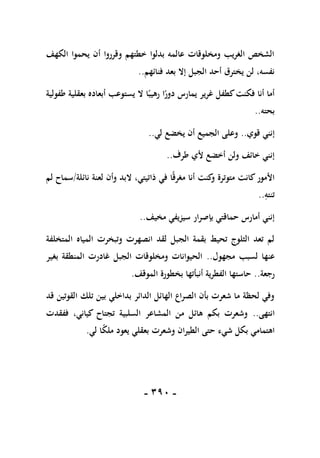 -
191
-
‫الكهف‬ ‫يحموا‬ ‫أن‬ ‫وقرروا‬ ‫خطتهم‬ ‫بدلوا‬ ‫عالمه‬ ‫ومخلوقات‬ ‫الغريب‬ ‫الشخص‬
‫فنائهم‬ ‫بعد‬ ‫إال‬ ‫الجبل‬ ‫أحد‬ ‫يخترق‬ ‫لن‬ ،‫نفسه‬
..
‫طفو‬ ‫بعقلية‬ ‫أبعاده‬ ‫يستوعب‬ ‫ال‬ ‫ا‬ً‫رهيب‬ ‫ا‬ً
‫دور‬ ‫يمارس‬ ‫غرير‬ ‫كطفل‬‫فكنت‬ ‫أنا‬ ‫أما‬
‫لية‬
‫بحته‬
..
‫قوي‬ ‫إنني‬
..
‫لي‬ ‫يخضع‬ ‫أن‬ ‫الجميع‬ ‫وعلى‬
..
‫طرف‬ ‫ألي‬ ‫أخضع‬ ‫ولن‬ ‫خائف‬ ‫إنني‬
..
‫نائلة‬ ‫لعنة‬ ‫وأن‬ ‫البد‬ ،‫ذاتيتي‬ ‫في‬ ‫ا‬ً‫ق‬‫مغر‬ ‫أنا‬ ‫كنت‬
‫و‬ ‫متوترة‬ ‫كانت‬‫األمور‬
/
‫لم‬ ‫سماح‬
ِ
‫تنته‬
..
‫مخيف‬ ‫سيزيفي‬ ‫بإصرار‬ ‫حماقتي‬ ‫أمارس‬ ‫إنني‬
..
‫المياه‬ ‫وتبخرت‬ ‫انصهرت‬ ‫لقد‬ ‫الجبل‬ ‫بقمة‬ ‫تحيط‬ ‫الثلوج‬ ‫تعد‬ ‫لم‬
‫المتخلفة‬
‫مجهول‬ ‫لسبب‬ ‫عنها‬
..
‫بغير‬ ‫المنطقة‬ ‫غادرت‬ ‫الجبل‬ ‫ومخلوقات‬ ‫الحيوانات‬
‫رجعة‬
..
‫الموقف‬ ‫بخطورة‬ ‫أنبأتها‬ ‫الفطرية‬ ‫حاستها‬
.
‫قد‬ ‫القوتين‬ ‫تلك‬ ‫بين‬ ‫بداخلي‬ ‫الدائر‬ ‫الهائل‬ ‫الصراع‬ ‫بأن‬ ‫شعرت‬ ‫ما‬ ‫لحظة‬ ‫وفي‬
‫انتهى‬
..
‫ففقدت‬ ،‫كياني‬ ‫تجتاح‬ ‫السلبية‬ ‫المشاعر‬ ‫من‬ ‫هائل‬ ‫بكم‬ ‫وشعرت‬
‫ب‬ ‫اهتمامي‬
‫لي‬ ‫ا‬ً
‫ك‬‫مل‬ ‫يعود‬ ‫بعقلي‬ ‫وشعرت‬ ‫الطيران‬ ‫حتى‬ ‫شيء‬ ‫كل‬
.
 