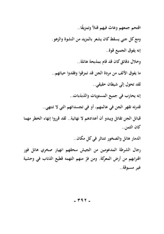 -
191
-
‫ا‬ً
‫ق‬‫وتمزي‬ ً‫ال‬‫قت‬ ‫فيهم‬ ‫وعاث‬ ‫جمعهم‬ ‫اقتحم‬
..
‫والزهو‬ ‫النشوة‬ ‫من‬ ‫بالمزيد‬ ‫يشعر‬ ‫كان‬‫يسقط‬ ‫جني‬ ‫كل‬‫ومع‬
.
‫قوة‬ ‫الجميع‬ ‫يفوق‬ ‫إنه‬
..
‫هائلة‬ ‫بمذبحة‬ ‫قام‬ ‫قد‬ ‫كان‬‫دقائق‬ ‫وخالل‬
..
‫حياتهم‬ ‫وفقدوا‬ ‫تمزقوا‬ ‫قد‬ ‫الجن‬ ‫مردة‬ ‫من‬ ‫األلف‬ ‫يفوق‬ ‫ما‬
..
‫حقيقي‬ ‫شيطان‬ ‫إلى‬ ‫تحول‬ ‫لقد‬
..
‫والذبذبات‬ ‫المستويات‬ ‫جميع‬ ‫في‬ ‫يحارب‬ ‫إنه‬
..
‫تنتهي‬ ‫ال‬ ‫التي‬ ‫تجسداتهم‬ ‫في‬ ‫أو‬ ،‫عالمهم‬ ‫في‬ ‫الجن‬ ‫تقهر‬ ‫قدرته‬
..
‫نهائية‬ ‫ال‬ ‫أعدادهم‬ ‫أن‬ ‫ويبدو‬ ‫تقاتل‬ ‫الجن‬ ‫قبائل‬
..
‫مهما‬ ‫الخطر‬ ‫إنهاء‬ ‫قرروا‬ ‫لقد‬
‫الثمن‬ ‫كان‬
..
‫مكان‬ ‫كل‬‫في‬ ‫تتناثر‬ ‫والصخور‬ ‫هائل‬ ‫الدمار‬
..
‫الجي‬ ‫من‬ ‫المدعومين‬ ‫الشرطة‬ ‫رجال‬
‫فور‬ ‫هائل‬ ‫صخري‬ ‫انهيار‬ ‫سحقهم‬ ‫ش‬
‫كة‬
‫المعر‬ ‫أرض‬ ‫من‬ ‫اقترابهم‬
.
‫وحشية‬ ‫في‬ ‫الذئاب‬ ‫قطيع‬ ‫التهمه‬ ‫منهم‬ ‫فر‬ ‫ومن‬
‫مسبوقة‬ ‫غير‬
..
 