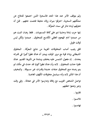 -
191
-
‫عن‬ ‫للدفاع‬ ‫اجتمعوا‬ ‫الذين‬ ‫فالسحرة‬ ‫الحد‬ ‫هذا‬ ‫عند‬ ‫األمر‬ ‫يتوقف‬ ‫ولم‬
‫جثثهم‬ ‫فحمت‬ ‫مخيفة‬ ‫زرقاء‬ ‫بنيران‬ ‫احترقوا‬ ،‫السحرية‬ ‫مملكتهم‬
..
‫أن‬ ‫قبل‬
‫في‬ ‫تناثر‬ ‫لرماد‬ ‫تحولهم‬
‫كة‬
‫المعر‬ ‫سماء‬
..
‫المستويات‬ ‫كافة‬ ‫على‬ ‫تتم‬ ‫وحشية‬ ‫إبادة‬ ‫حرب‬ ‫إنها‬
..
‫هم‬ ‫التبت‬ ‫رهبان‬ ‫فقط‬
‫للمخلوق‬ ‫الكاسح‬ ‫العقلي‬ ‫الهجوم‬ ‫أمام‬ ‫صمدوا‬ ‫من‬
..
‫ليس‬ ‫ولكن‬ ‫صمدوا‬
‫طويل‬ ‫لوقت‬
.
‫كة‬
‫المعر‬ ‫نتائج‬ ‫من‬ ‫الغريبة‬ ‫المخلوقات‬ ‫أصاب‬ ‫رهيب‬ ‫قلق‬
..
‫المخلوق‬
‫هن‬ ‫أن‬ ‫ويبدو‬ ‫الوقت‬ ‫مرور‬ ‫مع‬ ‫قوة‬ ‫يزداد‬ ‫الشيطاني‬
‫قدراته‬ ‫في‬ ‫ا‬ً
‫كبير‬ ‫ا‬ً
‫تطور‬ ‫اك‬
‫يحدث‬
..
‫القديم‬ ‫تأثيرها‬ ‫عن‬ ‫وبشدة‬ ‫يختلف‬ ‫عليه‬ ‫الشمس‬ ‫مفعول‬ ‫إن‬
.
‫هناك‬
‫للمخلوق‬ ‫حدثت‬ ‫طفرة‬
..
‫لم‬ ‫مكان‬ ‫في‬ ‫حدث‬ ‫قد‬ ‫ا‬ً‫كوني‬‫ا‬ً
‫تطور‬ ‫هناك‬ ‫وأن‬ ‫البد‬
‫مسبوقة‬ ‫غير‬ ‫وقدرات‬ ‫جديدة‬ ‫صفات‬ ‫للمخلوق‬ ‫منح‬ ‫رصده‬ ‫يتم‬
..
‫والمخيف‬
‫ا‬ ‫مخلوقات‬ ‫سيشمل‬ ‫وأنه‬ ‫البد‬ ‫التأثير‬ ‫هذا‬ ‫أن‬
‫الغاضبة‬ ‫لكهف‬
.
‫عجالة‬ ‫في‬ ‫األمر‬ ‫وتدارسوا‬ ‫رفاقه‬ ‫مع‬ ‫الغريب‬ ‫الشخص‬ ‫تواصل‬
..
‫وقت‬ ‫وفي‬
‫خطتهم‬ ‫وضعوا‬ ‫وجيز‬
.
‫تقاربوا‬
..
‫تالمسوا‬
..
‫تهامسوا‬
..
 