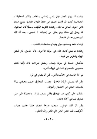 -
111
-
‫بداخله‬ ‫ليدفنني‬ ‫رأسي‬ ‫فوق‬ ‫الجبل‬ ‫ينهار‬ ‫أن‬ ‫توقعت‬
..
‫المخلوقات‬ ‫ولكن‬
‫بصنع‬ ‫فقامت‬ ‫التوازن‬ ‫حفظ‬ ‫في‬ ‫بعملها‬ ‫قامت‬ ‫قد‬ ‫كانت‬ ‫الجيالتينية‬
‫غشاء‬
‫بداخله‬ ‫السائل‬ ‫احتوى‬ ‫هائل‬
..
‫المخلوق‬ ‫كان‬‫ا‬ً
‫مجدد‬ ‫الكهف‬ ‫غادرت‬ ‫وعندما‬
‫تحصى‬ ‫ال‬ ‫إصابات‬ ‫من‬ ‫يعاني‬ ‫وهو‬ ‫هناك‬ ‫إلى‬ ‫وصل‬ ‫قد‬
..
‫د‬‫كب‬ ‫أن‬ ‫بعد‬
‫فادحة‬ ‫خسائر‬ ‫المهاجمين‬
.
‫بالغضب‬ ‫مشتعلتان‬ ‫وعيناي‬ ‫متوتر‬ ‫وجسدي‬ ‫أمامه‬ ‫توقفت‬
..
‫األخيرة‬ ‫كته‬
‫حر‬ ‫هي‬ ‫هذه‬ ‫كانت‬ ‫هاجمني‬ ‫وعندما‬
..
‫طار‬ ‫خنجري‬ ‫ألن‬
‫ليشق‬
‫عينيه‬ ‫بين‬ ‫ولينغرس‬ ‫الهواء‬
..
‫رهيبة‬ ‫سرعة‬ ‫في‬ ‫جسده‬ ‫لينكمش‬
..
‫كانت‬ ‫وأنها‬ ‫البد‬ ‫صرخات‬ ‫وليطلق‬
‫أخرى‬ ‫ظروف‬ ‫في‬ ‫كنت‬‫لو‬ ‫بالصمم‬ ‫ستصيبني‬
..
‫ثم‬
‫االنكماش‬ ‫في‬ ‫الجسد‬ ‫أخذ‬
‫أكبر‬
..
‫قوة‬ ‫في‬ ‫ينفجر‬ ‫أن‬ ‫قبل‬
.
‫الحارق‬ ‫الرذاذ‬ ‫يصيبني‬ ‫أن‬ ‫وقبل‬
،
‫بهالة‬ ‫يحيطني‬ ‫الغريب‬ ‫المخلوق‬ ‫وجدت‬
‫حمت‬ ‫بنفسجية‬
‫والموت‬ ‫االنصهار‬ ‫من‬ ‫ني‬
.
‫بقوة‬ ‫ينبض‬ ‫وقلبي‬ ‫اإلرهاق‬ ‫من‬ ‫كبتي‬
‫ر‬ ‫على‬ ‫سقطت‬
..
‫على‬ ‫التي‬ ‫والتعويذة‬
‫هائلة‬ ‫ا‬ً
‫آالم‬ ‫تمنحني‬ ‫صدري‬
..
‫الوعي‬ ‫أفقد‬ ‫أن‬ ‫وقبل‬
..
‫جنبات‬ ‫جابت‬ ‫هائلة‬ ‫انتصار‬ ‫صرخة‬ ‫سمعت‬
‫كب‬
‫الكو‬
..
‫الخطر‬ ‫وزال‬ ‫الشر‬ ‫على‬ ‫الخير‬ ‫انتصر‬ ‫لقد‬
..
 