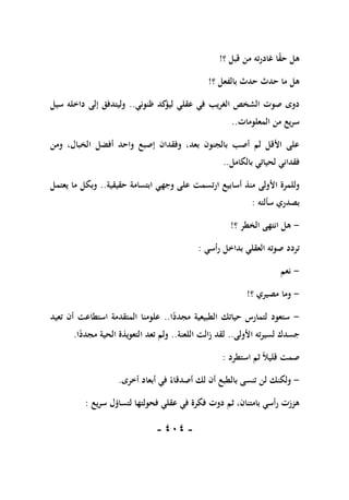 -
111
-
‫؟‬ ‫قبل‬ ‫من‬ ‫ته‬‫ر‬‫غاد‬ ‫ا‬ً
‫ق‬‫ح‬ ‫هل‬
!
‫بالفعل‬ ‫حدث‬ ‫حدث‬ ‫ما‬ ‫هل‬
‫؟‬
!
‫ظنوني‬ ‫كد‬
‫ليؤ‬ ‫عقلي‬ ‫في‬ ‫الغريب‬ ‫الشخص‬ ‫صوت‬ ‫دوى‬
..
‫سيل‬ ‫داخله‬ ‫إلى‬ ‫وليتدفق‬
‫المعلومات‬ ‫من‬ ‫يع‬‫ر‬‫س‬
..
‫ومن‬ ،‫الخبال‬ ‫أفضل‬ ‫واحد‬ ‫إصبع‬ ‫وفقدان‬ ،‫بعد‬ ‫بالجنون‬ ‫أصب‬ ‫لم‬ ‫األقل‬ ‫على‬
‫بالكامل‬ ‫لحياتي‬ ‫فقداني‬
..
‫حقيقية‬ ‫ابتسامة‬ ‫وجهي‬ ‫على‬ ‫ارتسمت‬ ‫أسابيع‬ ‫منذ‬ ‫األولى‬ ‫وللمرة‬
..
‫يعتمل‬ ‫ما‬ ‫وبكل‬
‫بصدري‬
‫سألته‬
:
-
‫؟‬ ‫الخطر‬ ‫انتهى‬ ‫هل‬
!
‫أسي‬‫ر‬ ‫بداخل‬ ‫العقلي‬ ‫صوته‬ ‫تردد‬
:
-
‫نعم‬
-
‫؟‬ ‫مصيري‬ ‫وما‬
!
-
‫ا‬ً
‫مجدد‬ ‫الطبيعية‬ ‫حياتك‬ ‫لتمارس‬ ‫ستعود‬
..
‫تعيد‬ ‫أن‬ ‫استطاعت‬ ‫المتقدمة‬ ‫علومنا‬
‫األولى‬ ‫ته‬‫ر‬‫لسي‬ ‫جسدك‬
..
‫اللعنة‬ ‫الت‬‫ز‬ ‫لقد‬
..
‫ا‬ً
‫مجدد‬ ‫الحية‬ ‫التعويذة‬ ‫تعد‬ ‫ولم‬
.
‫استطرد‬ ‫ثم‬ ً‫ال‬‫قلي‬ ‫صمت‬
:
-
‫لن‬ ‫ولكنك‬
‫أخرى‬ ‫أبعاد‬ ‫في‬ ً‫أصدقاء‬ ‫لك‬ ‫أن‬ ‫بالطبع‬ ‫تنسى‬
.
‫يع‬‫ر‬‫س‬ ‫لتساؤل‬ ‫فحولتها‬ ‫عقلي‬ ‫في‬ ‫فكرة‬ ‫دوت‬ ‫ثم‬ ،‫بامتنان‬ ‫أسي‬‫ر‬ ‫هززت‬
:
 