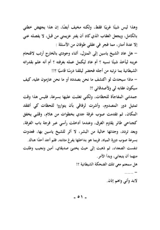 -
50
-
‫شي‬ ‫ليس‬ ‫وهذا‬
‫ا‬ً‫ئ‬
ً‫غريب‬
‫ا‬
‫مخيف‬ ‫ولكنه‬ ،‫فقط‬
‫خطتي‬ ‫يجهض‬ ‫هذا‬ ‫إن‬ ،‫ا‬ً
‫ض‬‫أي‬
‫عني‬ ‫يفصله‬ ‫ال‬ ،‫قبل‬ ‫من‬ ‫عزيمتي‬ ‫يفتر‬ ‫أن‬ ‫كاد‬‫الذي‬ ‫العقاب‬ ‫ويجعل‬ ،‫بالكامل‬
،‫أمتار‬ ‫عدة‬ ‫إال‬
‫األسئلة‬ ‫من‬ ‫طوفان‬ ‫عقلي‬ ‫في‬ ‫فجر‬ ‫مما‬
:
-
‫هل‬
،‫المنزل‬ ‫إلى‬ ‫ياسين‬ ‫الشيخ‬ ‫عاد‬
‫القتحام‬ ‫أرتب‬ ‫بالخارج‬ ‫وجودي‬ ‫أثناء‬
‫شي‬ ‫ليأخذ‬ ‫عرينه‬
‫ا‬ً‫ئ‬
‫نسيه‬
‫؟‬
‫بغرفته‬ ‫عمله‬ ‫ليكمل‬ ‫عاد‬ ‫أم‬
‫؟‬
‫بقدراته‬ ‫علم‬ ‫أنه‬ ‫أم‬
‫أجله‬ ‫من‬ ‫نرتبه‬ ‫بما‬ ‫الشيطانية‬
‫؟‬ ‫ا‬ً‫قاسي‬ ‫ا‬ً
‫درس‬ ‫ليلقنا‬ ‫فحضر‬
!!
-
‫لو‬ ‫سيحدث‬ ‫ماذا‬
‫ا‬
‫كيف‬،‫عليه‬ ‫عازمون‬ ‫نحن‬ ‫ما‬ ‫أو‬ ‫بصدده‬ ‫نحن‬ ‫ما‬ ‫كتشف‬
‫وألصدقائي‬ ‫لي‬ ‫عقابه‬ ‫سيكون‬
‫؟‬
!
‫وقت‬ ‫هذا‬ ‫فليس‬ ،‫بسرعة‬ ‫عليها‬ ‫تغلبت‬ ‫ولكني‬ ،‫للحظات‬ ‫المفاجأة‬ ‫جمدتني‬
‫وأشرت‬ ،‫المصدوم‬ ‫دور‬ ‫تمثيل‬
‫أتفقد‬ ‫كي‬ ‫للحظات‬ ‫يتواروا‬ ‫بأن‬ ‫لرفاقي‬
‫المكان‬
‫يخفق‬ ‫وقلبي‬ ،‫هالم‬ ‫من‬ ‫بخطوات‬ ‫جدي‬ ‫غرفة‬ ‫صوب‬ ‫تقدمت‬ ‫ثم‬ ،
،‫الغرفة‬ ‫باب‬ ‫فرجة‬ ‫عبر‬ ‫رأسي‬ ‫أدخلت‬ ‫وعندما‬ ،‫الغرق‬ ‫يقاوم‬ ‫طائر‬ ‫كجناحي‬
‫خالية‬ ‫وجدتها‬ ،‫تردد‬ ‫وبعد‬
‫البشر‬ ‫من‬
،
،‫بها‬ ‫ياسين‬ ‫للشيخ‬ ‫أثر‬ ‫ال‬
‫فعدوت‬
،‫المياه‬ ‫دورة‬ ‫صوب‬ ‫بسرعة‬
،‫مثانته‬ ‫يفرغ‬ ‫بداخلها‬ ‫هو‬ ‫بما‬‫ر‬‫ف‬
ً
‫د‬‫أح‬ ‫أجد‬ ‫فلم‬
‫ا‬
‫هناك‬
.
‫وطلبت‬ ‫ونجيب‬ ‫أمين‬ ،‫صديقاي‬ ‫يختبئ‬ ‫حيث‬ ‫إلى‬ ‫ذهبت‬ ‫ثم‬ ،‫الصعداء‬ ‫تنفست‬
‫منهم‬
‫ا‬
‫يتبع‬ ‫أن‬
‫ا‬
‫األمر‬ ‫وبدأ‬ ،‫ني‬
.
‫؟‬ ‫الشيطانية‬ ‫الضحكة‬ ‫تلك‬ ‫معي‬ ‫سمعتم‬ ‫هل‬
!
-
......
‫إذن‬ ‫واهم‬ ‫وأني‬ ‫البد‬
.
 