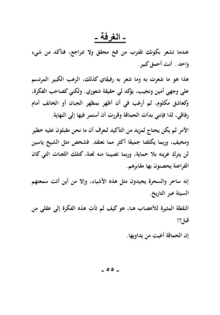 -
55
-
-
‫الغرفة‬
-
‫فخ‬ ‫من‬ ‫تقترب‬ ‫بكونك‬ ‫تشعر‬ ‫عندما‬
‫محقق‬
‫شيء‬ ‫من‬ ‫فتأكد‬ ،‫تتراجع‬ ‫وال‬
‫واحد‬
..
‫أ‬
‫ن‬
‫ت‬
‫كبير‬‫أحمق‬
.
‫المرتسم‬ ‫الكبير‬ ‫الرعب‬ ،‫كذلك‬ ‫رفيقاي‬ ‫به‬ ‫شعر‬ ‫وما‬ ‫به‬ ‫شعرت‬ ‫ما‬ ‫هو‬ ‫هذا‬
‫وجه‬ ‫على‬
‫ي‬
‫شعوري‬ ‫حقيقة‬ ‫لي‬ ‫كد‬
‫يؤ‬ ،‫ونجيب‬ ‫أمين‬
.
،‫الفكرة‬ ‫كصاحب‬‫ولكني‬
‫أمام‬ ‫الخائف‬ ‫أو‬ ‫الجبان‬ ‫بمظهر‬ ‫أظهر‬ ‫أن‬ ‫في‬ ‫أرغب‬ ‫لم‬ ،‫مكلوم‬ ‫كعاشق‬
‫و‬
‫النهاية‬ ‫إلى‬ ‫فيها‬ ‫أستمر‬ ‫أن‬ ‫وقررت‬ ‫الحماقة‬ ‫بدأت‬ ‫فإنني‬ ‫لذا‬ ،‫رفاقي‬
.
‫خطير‬ ‫عليه‬ ‫مقبلون‬ ‫نحن‬ ‫ما‬ ‫أن‬ ‫لنعرف‬ ‫التأكيد‬ ‫من‬ ‫لمزيد‬ ‫يحتاج‬ ‫يكن‬ ‫لم‬ ‫األمر‬
‫و‬ ،‫ومخيف‬
‫نعتقد‬ ‫مما‬ ‫أكثر‬ ‫ا‬ً‫جميع‬ ‫يكلفنا‬ ‫ربما‬
.
‫مثل‬ ‫فشخص‬
‫ياسين‬ ‫الشيخ‬
‫كان‬ ‫التي‬ ‫اللعنات‬ ‫كتلك‬ ،‫لعنة‬ ‫منه‬ ‫تصيبنا‬ ‫وربما‬ ،‫حماية‬ ‫بال‬ ‫عرينه‬ ‫يترك‬ ‫لن‬
‫مقابرهم‬ ‫بها‬ ‫يحصنون‬ ‫الفراعنة‬
.
‫سمعتهم‬ ‫أتت‬ ‫أين‬ ‫من‬ ‫وإال‬ ،‫األشياء‬ ‫هذه‬ ‫مثل‬ ‫يجيدون‬ ‫والسحرة‬ ‫ساحر‬ ‫إنه‬
‫التاريخ‬ ‫عبر‬ ‫السيئة‬
.
‫المثيرة‬ ‫النقطة‬
‫هو‬ ،‫هنا‬ ‫لألعصاب‬
ِ
‫تأت‬ ‫لم‬ ‫كيف‬
‫من‬ ‫عقلي‬ ‫إلى‬ ‫الفكرة‬ ‫هذه‬
‫قبل؟‬
!
‫يداويها‬ ‫من‬ ‫أعيت‬ ‫الحماقة‬ ‫إن‬
.
 