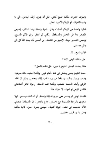 -
71
-
‫متألمة‬ ‫حشرجة‬ ‫وصوت‬
‫كياني‬ ‫صفع‬
‫يهو‬ ‫أن‬ ‫قبل‬ ،
‫ي‬
‫ما‬ ‫إلى‬ ‫ليتحول‬ ،‫ا‬ً
‫أرض‬
‫القطرا‬ ‫يشبه‬
‫الحار‬ ‫األسود‬ ‫الهالم‬ ‫أو‬ ،‫ن‬
.
‫واحدة‬ ‫قطرة‬
‫الهالم‬ ‫من‬
‫إصبعي‬ ،‫التآكل‬ ‫وبدأ‬ ‫واحدة‬ ‫قطرة‬ ،‫يدي‬ ‫أصابت‬
،‫الشنيع‬ ‫األلم‬ ‫برغم‬ ‫أنتظر‬ ‫لم‬ ‫ولكني‬ ،‫والتساقط‬ ‫التحلل‬ ‫في‬ ‫بدأ‬ ‫الصغير‬
‫قاعد‬ ‫من‬ ‫اإلصبع‬ ‫بترت‬ ‫الخنجر‬ ‫وبنفس‬
‫ته‬
،
‫إلى‬ ‫التآكل‬ ‫يمتد‬ ‫بأن‬ ‫أسمح‬ ‫لن‬
‫جسدي‬ ‫باقي‬
.
‫شنيع‬ ‫األلم‬
.!! ..
‫سأفقد‬ ‫هل‬
‫الوعي‬
‫؟‬ ‫اآلن‬
‫؟‬ ‫بالفعل‬ ‫قتلته‬ ‫هل‬ ،‫سين‬ ‫يا‬ ‫الشيخ‬ ‫لجدي‬ ‫يحدث‬ ‫ماذا‬
!
‫جسد‬
‫ياسين‬ ‫الشيخ‬
‫ينتفض‬
،‫صرعية‬ ‫حالة‬ ‫أصابته‬ ‫كأنما‬
‫و‬ ،‫عيني‬ ‫أمام‬ ‫عنف‬ ‫في‬
‫وهاهو‬
‫شفتيه‬ ‫بين‬ ‫من‬ ‫يتساقط‬ ‫والزبد‬ ‫يرتعش‬
‫أفقد‬ ‫أن‬ ‫وقبل‬ ،‫يحتضر‬ ‫كأنه‬
‫و‬
،‫الحياة‬ ‫فقد‬ ‫كأنما‬
‫و‬ ‫يتصلب‬ ‫الجسد‬ ‫رأيت‬ ‫الوعي‬
‫تنا‬ ‫وحوله‬
‫أصدقائي‬ ‫ثر‬
‫فاقد‬
‫ي‬
‫الوع‬
‫ي‬
‫ا‬ً
‫ق‬‫ح‬ ‫أعرف‬ ‫ال‬ ‫أموات‬ ‫أو‬
.
‫يستمر‬ ‫لم‬ ‫الوعي‬ ‫فقدان‬
‫سوى‬ ‫معي‬
‫لدقيقة‬
،‫واحدة‬
‫لوال‬ ،‫سيستمر‬ ‫كان‬‫أنه‬ ‫أو‬
‫الشديدة‬ ‫بالبرودة‬ ‫شعوري‬
‫إحساس‬ ‫مع‬
‫عارم‬
‫بالتحرر‬
.
‫تغادرني‬ ‫الشيطانة‬ ‫إن‬
‫متألقة‬ ‫قانية‬ ‫حمراء‬ ‫بعيون‬ ‫جهنمي‬ ‫كطيف‬ ‫الغرفة‬ ‫فضاء‬ ‫في‬ ‫لتتجسد‬ ‫اآلن‬
‫قر‬ ‫رأسها‬ ‫وعلى‬
‫مخيفين‬ ‫نين‬
.
 
