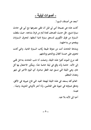 -
8
-
-
‫ليلية‬ ‫أصوات‬
-
"
‫ا‬
‫السوء‬ ‫أصدقاء‬ ‫عن‬ ‫بتعد‬
."
‫حادث‬ ‫في‬ ‫أبي‬ ‫مع‬ ‫مصرعها‬ ‫تلقى‬ ‫أن‬ ‫قبل‬ ‫لي‬ ‫أمي‬ ‫نصيحة‬ ‫هي‬ ‫هذه‬ ‫كانت‬
،‫شنيع‬ ‫سيارة‬
‫سقطت‬ ‫حيث‬ ،‫بشاعته‬ ‫فرط‬ ‫من‬ ‫أيام‬ ‫لعدة‬ ‫الصحف‬ ‫حديث‬ ‫ظل‬
‫السيارتان‬ ‫لتحترق‬ ،‫أسفلها‬ ‫ثانية‬ ‫سيارة‬ ‫لتسحق‬ ‫الكوبري‬ ‫فوق‬ ‫من‬ ‫السيارة‬
‫بداخلهما‬ ‫من‬ ‫ويتفحم‬
.
‫كانت‬ ‫والتي‬ ،‫الثانية‬ ‫السيارة‬ ‫كاب‬
‫ر‬ ‫طبيعة‬ ‫معرفة‬ ‫من‬ ‫أتت‬ ‫الحادث‬ ‫وبشاعة‬
‫ووالدتهم‬ ‫ووالدهم‬ ‫أطفال‬ ‫خمسة‬ ‫على‬ ‫تحتوي‬
.
‫و‬ ،‫الليلة‬ ‫هذه‬ ‫ا‬ً
‫كثير‬ ‫الموت‬ ‫مرح‬ ‫لقد‬
‫حملت‬
‫الحادث‬ ‫ذنب‬ ‫أنا‬
‫قلبي‬ ‫بداخل‬
‫األبد‬ ‫إلى‬
.
‫وأن‬ ‫خاصة‬
‫ه‬
ً
‫د‬‫ج‬ ‫خاصة‬ ‫ليلة‬ ‫في‬ ‫وقع‬
‫ا‬
،
‫كل‬ ‫بها‬ ‫االحتفال‬ ‫ويتكرر‬
‫شهر‬ ‫في‬ ‫األخير‬ ‫اليوم‬ ‫أي‬ ،‫مباشرة‬ ‫الفطر‬ ‫عيد‬ ‫تسبق‬ ‫التي‬ ‫الليلة‬ ‫وهي‬ ،‫عام‬
‫المعظم‬ ‫رمضان‬
.
،‫األفق‬ ‫في‬ ‫عبيرها‬ ‫فاح‬ ‫التي‬ ‫العيد‬ ‫لبهجة‬ ‫الليلة‬ ‫هذه‬ ‫في‬ ‫يستعد‬ ‫كله‬ ‫العالم‬
،‫العالمين‬ ‫على‬ ‫حيوية‬ ‫في‬ ‫ضياؤها‬ ‫وتدفق‬
ً
‫د‬‫وحي‬ ،‫الحزينة‬ ‫ذكرياتي‬ ‫أجتر‬ ‫وأنا‬
‫ا‬
..
‫ا‬ً
‫تعيس‬
.
‫عيد‬ ‫بال‬ ‫األبد‬ ‫إلى‬ ‫أحيا‬
.
 