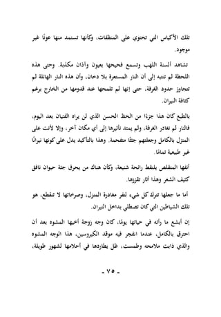 -
75
-
ً‫ن‬‫عو‬ ‫منها‬ ‫تستمد‬ ‫كأنها‬
‫و‬ ،‫المنظفات‬ ‫على‬ ‫تحتوي‬ ‫التي‬ ‫األكياس‬ ‫تلك‬
‫ا‬
‫غير‬
‫موجود‬
.
‫مكذبة‬ ‫وآذان‬ ‫بعيون‬ ‫فحيحها‬ ‫وتسمع‬ ‫اللهب‬ ‫ألسنة‬ ‫تشاهد‬
.
‫هذه‬ ‫وحتى‬
‫تنتبه‬ ‫لم‬ ‫اللحظة‬
‫إلى‬
‫الن‬ ‫هذه‬ ‫وأن‬ ،‫دخان‬ ‫بال‬ ‫المستعرة‬ ‫النار‬ ‫أن‬
‫لم‬ ‫الهائلة‬ ‫ار‬
‫حتى‬ ،‫الغرفة‬ ‫حدود‬ ‫تتجاوز‬
‫إ‬
‫برغم‬ ‫الخارج‬ ‫من‬ ‫قدومها‬ ‫عند‬ ‫تلمحها‬ ‫لم‬ ‫نها‬
‫النيران‬ ‫كثافة‬
.
ً‫جزء‬ ‫هذا‬ ‫كان‬ ‫بالطبع‬
‫ا‬
،‫اليوم‬ ‫بعد‬ ‫الفتيان‬ ‫يراه‬ ‫لن‬ ‫الذي‬ ‫الحسن‬ ‫الحظ‬ ‫من‬
‫تأثيرها‬ ‫يمتد‬ ‫ولم‬ ،‫الغرفة‬ ‫تغادر‬ ‫لم‬ ‫فالنار‬
‫إلى‬
‫مكان‬ ‫أي‬
‫آ‬
‫على‬ ‫ألتت‬ ‫وإال‬ ،‫خر‬
‫وجعلتهم‬ ‫بالكامل‬ ‫المنزل‬
ً‫جثث‬
‫متفحمة‬ ‫ا‬
.
‫وهذا‬
‫بالتأكيد‬
‫ا‬ً‫ن‬‫نيرا‬ ‫كونها‬‫على‬ ‫يدل‬
‫طبيعية‬ ‫غير‬
‫ا‬ً
‫تمام‬
.
‫نافق‬ ‫حيوان‬ ‫جثة‬ ‫يحرق‬ ‫من‬ ‫هناك‬ ‫كأن‬
‫و‬ ،‫شنيعة‬ ‫رائحة‬ ‫يلتقط‬ ‫المتقلص‬ ‫أنفها‬
‫الشعر‬ ‫كثيف‬
‫تقززها‬ ‫أثار‬ ‫وهذا‬
.
‫أما‬
‫مغادرة‬ ‫لتفر‬ ‫شيء‬ ‫كل‬ ‫تترك‬ ‫جعلها‬ ‫ما‬
‫ا‬
‫هو‬ ،‫تنقطع‬ ‫ال‬ ‫وصرخاتها‬ ،‫لمنزل‬
‫بداخل‬ ‫تصطلي‬ ‫كان‬‫التي‬ ‫الشياطين‬ ‫تلك‬
‫النيران‬
.
‫حياتها‬ ‫في‬ ‫رأته‬ ‫ما‬ ‫أبشع‬ ‫إن‬
،‫ا‬ً
‫يوم‬
‫أن‬ ‫بعد‬ ‫المشوه‬ ‫أخيها‬ ‫زوجة‬ ‫وجه‬ ‫كان‬
‫عندما‬ ،‫بالكامل‬ ‫احترق‬
‫ا‬
‫المشوه‬ ‫الوجه‬ ‫هذا‬ ،‫الكيروسين‬ ‫موقد‬ ‫فيه‬ ‫نفجر‬
‫مالمحه‬ ‫ذابت‬ ‫والذي‬
‫وطمست‬
‫لشهور‬ ‫أحالمها‬ ‫في‬ ‫يطاردها‬ ‫ظل‬ ،
،‫طويلة‬
 