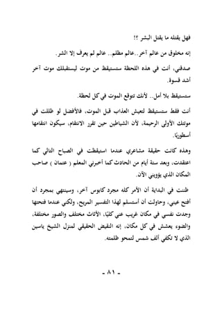 -
80
-
‫؟‬ ‫البشر‬ ‫يقتل‬ ‫ما‬ ‫يقتله‬ ‫فهل‬
!
‫عالم‬ ‫من‬ ‫مخلوق‬ ‫إنه‬
‫آ‬
‫خر‬
..
‫مظلم‬ ‫عالم‬
..
‫الشر‬ ‫إال‬ ‫يعرف‬ ‫لم‬ ‫عالم‬
.
‫موت‬ ‫من‬ ‫ستستيقظ‬ ‫اللحظة‬ ‫هذه‬ ‫في‬ ‫أنت‬ ،‫صدقني‬
‫آخر‬ ‫موت‬ ‫ليستقبلك‬
‫قسوة‬ ‫أشد‬
.
‫أمل‬ ‫بال‬ ‫ستستيقظ‬
..
‫لحظة‬ ‫كل‬‫في‬ ‫الموت‬ ‫تتوقع‬ ‫ألنك‬
.
،‫الموت‬ ‫قبل‬ ‫العذاب‬ ‫لتعيش‬ ‫ستستيقظ‬ ‫فقط‬ ‫أنت‬
‫في‬ ‫ظللت‬ ‫لو‬ ‫فاألفضل‬
‫انتقامها‬ ‫سيكون‬ ،‫االنتقام‬ ‫تقرر‬ ‫حين‬ ‫الشياطين‬ ‫ألن‬ ،‫الرحيمة‬ ‫األولى‬ ‫موتتك‬
‫ا‬ً‫أسطوري‬
.
‫وه‬
‫كما‬ ‫التالي‬ ‫الصباح‬ ‫في‬ ‫استيقظت‬ ‫عندما‬ ‫مشاعري‬ ‫حقيقة‬ ‫كانت‬ ‫ذه‬
‫وبعد‬ ،‫اعتقدت‬
‫أيام‬ ‫ستة‬
‫المعلم‬ ‫أخبرني‬ ‫كما‬‫الحادث‬ ‫من‬
(
‫عتمان‬
)
‫صاحب‬
‫اآلن‬ ‫يؤويني‬ ‫الذي‬ ‫المكان‬
.
‫كابوس‬ ‫مجرد‬ ‫كله‬ ‫األمر‬ ‫أن‬ ‫البداية‬ ‫في‬ ‫ظننت‬
،‫آخر‬
‫أن‬ ‫بمجرد‬ ‫وسينتهي‬
،‫عيني‬ ‫أفتح‬
‫المري‬ ‫التفسير‬ ‫لهذا‬ ‫أستسلم‬ ‫أن‬ ‫وحاولت‬
،‫ح‬
‫ولكني‬
‫فتحتها‬ ‫عندما‬
،‫مختلفة‬ ‫والصور‬ ‫مختلف‬ ‫األثاث‬ ،‫ا‬ً‫كلي‬ ‫عني‬ ‫غريب‬ ‫مكان‬ ‫في‬ ‫نفسي‬ ‫وجدت‬
‫ياسين‬ ‫الشيخ‬ ‫لمنزل‬ ‫الحقيقي‬ ‫النقيض‬ ‫إنه‬ ،‫مكان‬ ‫كل‬ ‫في‬ ‫يعشش‬ ‫والضوء‬
‫ظلمته‬ ‫لتمحو‬ ‫شمس‬ ‫ألف‬ ‫تكفي‬ ‫ال‬ ‫الذي‬
.
 