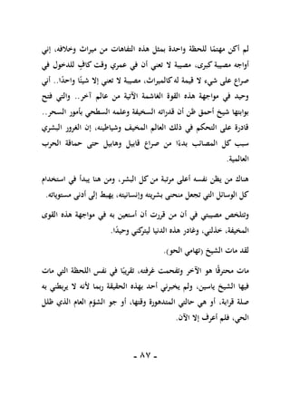 -
87
-
ً
‫مهتم‬ ‫أكن‬ ‫لم‬
‫مير‬ ‫من‬ ‫التفاهات‬ ‫هذه‬ ‫بمثل‬ ‫واحدة‬ ‫للحظة‬ ‫ا‬
‫وخالفه‬ ‫اث‬
،
‫إني‬
،‫كبرى‬ ‫مصيبة‬ ‫أواجه‬
‫في‬ ‫للدخول‬ ‫كاف‬ ‫وقت‬ ‫عمري‬ ‫في‬ ‫أن‬ ‫تعني‬ ‫ال‬ ‫مصيبة‬
‫ا‬ً
‫د‬‫واح‬ ‫ا‬ً‫شيئ‬ ‫إال‬ ‫تعني‬ ‫ال‬ ‫مصيبة‬ ،‫كالميراث‬‫له‬ ‫قيمة‬ ‫ال‬ ‫شيء‬ ‫على‬ ‫صراع‬
..
‫أني‬
‫آخر‬ ‫عالم‬ ‫من‬ ‫اآلتية‬ ‫الغاشمة‬ ‫القوة‬ ‫هذه‬ ‫مواجهة‬ ‫في‬ ‫وحيد‬
..
‫فتح‬ ‫والتي‬
‫وعلمه‬ ‫السخيفة‬ ‫قدراته‬ ‫أن‬ ‫ظن‬ ‫أحمق‬ ‫شيخ‬ ‫بوابتها‬
‫السحر‬ ‫بأمور‬ ‫السطحي‬
..
‫البشري‬ ‫الغرور‬ ‫إن‬ ،‫وشياطينه‬ ‫المخيف‬ ‫العالم‬ ‫ذلك‬ ‫في‬ ‫التحكم‬ ‫على‬ ‫قادرة‬
‫الحرب‬ ‫حماقة‬ ‫حتى‬ ‫وهابيل‬ ‫قابيل‬ ‫صراع‬ ‫من‬ ‫ا‬ً‫بدء‬ ‫المصائب‬ ‫كل‬ ‫سبب‬
‫العالمية‬
.
‫استخدام‬ ‫في‬ ‫يبدأ‬ ‫هنا‬ ‫ومن‬ ،‫البشر‬ ‫كل‬ ‫من‬ ‫مرتبة‬ ‫أعلى‬ ‫نفسه‬ ‫يظن‬ ‫من‬ ‫هناك‬
‫وإ‬ ‫بشريته‬ ‫منحنى‬ ‫تجعل‬ ‫التي‬ ‫الوسائل‬ ‫كل‬
‫مستوياته‬ ‫أدنى‬ ‫إلى‬ ‫يهبط‬ ،‫نسانيته‬
.
‫أن‬ ‫في‬ ‫مصيبتي‬ ‫وتتلخص‬
‫به‬ ‫أستعين‬ ‫أن‬ ‫قررت‬ ‫من‬
‫القوى‬ ‫هذه‬ ‫مواجهة‬ ‫في‬
،‫المخيفة‬
‫الدنيا‬ ‫هذه‬ ‫وغادر‬ ،‫خذلني‬
‫ا‬ً
‫د‬‫وحي‬ ‫كني‬
‫ليتر‬
.
‫الشيخ‬ ‫مات‬ ‫لقد‬
(
‫تهام‬
‫ي‬
‫الحو‬
.)
‫اآل‬ ‫هو‬ ‫ا‬ً‫ق‬‫محتر‬ ‫مات‬
‫مات‬ ‫التي‬ ‫اللحظة‬ ‫نفس‬ ‫في‬ ‫ا‬ً‫تقريب‬ ،‫غرفته‬ ‫وتفحمت‬ ‫خر‬
‫فيها‬
‫ياسين‬ ‫الشيخ‬
،
‫به‬ ‫يربطني‬ ‫ال‬ ‫ألنه‬ ‫ربما‬ ‫الحقيقة‬ ‫بهذه‬ ‫أحد‬ ‫يخبرني‬ ‫ولم‬
،‫قرابة‬ ‫صلة‬
‫ظلل‬ ‫الذي‬ ‫العام‬ ‫الشؤم‬ ‫جو‬ ‫أو‬ ،‫وقتها‬ ‫المتدهورة‬ ‫حالتي‬ ‫هي‬ ‫أو‬
،‫الحي‬
‫اآلن‬ ‫إال‬ ‫أعرف‬ ‫فلم‬
.
 