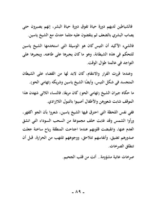 -
89
-
‫حتى‬ ‫يصبرون‬ ‫إنهم‬ ،‫البشر‬ ‫حياة‬ ‫دورة‬ ‫تفوق‬ ‫حياة‬ ‫دورة‬ ‫لديهم‬ ‫فالشياطين‬
‫ياسين‬ ‫الشيخ‬ ‫مع‬ ‫حدث‬ ‫مثلما‬ ‫عليه‬ ‫ينقضون‬ ‫ثم‬ ‫بالضعف‬ ‫البشري‬ ‫يصاب‬
.
‫ياسين‬ ‫الشيخ‬ ‫استخدمها‬ ‫التي‬ ‫الوسيلة‬ ‫هو‬ ‫كان‬ ‫التيس‬ ‫أن‬ ‫األكيد‬ ‫فالشيء‬
‫على‬ ‫ويجبرها‬ ،‫طاعته‬ ‫على‬ ‫يجبرها‬ ‫كان‬ ‫ما‬ ‫وهو‬ ،‫الشيطانة‬ ‫هذه‬ ‫في‬ ‫للتحكم‬
‫الوقت‬ ‫طوال‬ ‫عالمنا‬ ‫في‬ ‫التواجد‬
.
‫الشيطان‬ ‫على‬ ‫القضاء‬ ‫من‬ ‫لها‬ ‫البد‬ ‫كان‬ ،‫واالنتقام‬ ‫الفرار‬ ‫قررت‬ ‫وعندما‬
‫ا‬ً
‫ض‬‫وأي‬ ،‫التيس‬ ‫شكل‬ ‫في‬ ‫المتجسد‬
‫وشريكه‬ ‫ياسين‬ ‫الشيخ‬
(
‫الحو‬ ‫تهامي‬
.)
‫الشيخ‬ ‫جيران‬ ‫حكاه‬ ‫ما‬
(
‫الحو‬ ‫تهامي‬
)
‫هذا‬ ‫شهدن‬ ‫الالئي‬ ‫فالنساء‬ ،‫ا‬ً‫مريع‬ ‫كان‬
‫الالإرادي‬ ‫بالتبول‬ ‫أصيبوا‬ ‫واألطفال‬ ‫شعورهن‬ ‫شابت‬ ‫الموقف‬
.
،‫ياسين‬ ‫الشيخ‬ ‫فيها‬ ‫احترق‬ ‫التي‬ ‫اللحظة‬ ‫نفس‬ ‫ففي‬
‫الجو‬ ‫بأن‬ ‫شعروا‬
‫ا‬
،‫كفهر‬
‫ورأوا‬
‫الشمس‬
‫وقد‬
‫خلف‬ ‫غابت‬
‫مجموعة‬
‫انشق‬ ‫التي‬ ‫السوداء‬ ‫السحب‬ ‫من‬
‫عنها‬ ‫العدم‬
،
‫اجتاحت‬ ‫عندما‬ ‫قلوبهم‬ ‫وانقبضت‬
‫ساخنة‬ ‫رياح‬ ‫المنطقة‬
‫جعلت‬
،‫الحرارة‬ ‫من‬ ‫تلتهب‬ ‫ووجوههم‬ ،‫تتالحق‬ ‫وأنفاسهم‬ ،‫تضيق‬ ‫صدورهم‬
‫أن‬ ‫قبل‬
‫الصرخات‬ ‫تنطلق‬
.
‫صرخات‬
‫عاتية‬
‫مش‬
‫ؤ‬
‫ومة‬
..
‫أتت‬
‫الجحيم‬ ‫قلب‬ ‫من‬
.
 