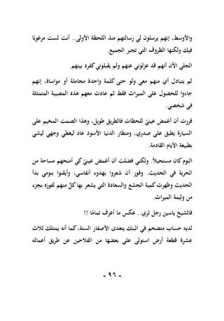 -
96
-
‫األولى‬ ‫اللحظة‬ ‫منذ‬ ‫رسالتهم‬ ‫لي‬ ‫يرسلون‬ ‫إنهم‬ ،‫واألوسط‬
..
‫ا‬ً‫مرغوب‬ ‫لست‬ ‫أنت‬
‫الجميع‬ ‫تجبر‬ ‫التي‬ ‫الظروف‬ ‫ولكنها‬ ‫فيك‬
.
‫بينهم‬ ‫كفرد‬‫يقبلوني‬ ‫ولم‬ ‫عنهم‬ ‫عزلوني‬ ‫قد‬ ‫أنهم‬ ‫اآلن‬ ‫الجلي‬
.
‫إنهم‬ ،‫مواساة‬ ‫أو‬ ‫مجاملة‬ ‫واحدة‬ ‫كلمة‬ ‫حتى‬ ‫ولو‬ ‫معي‬ ‫منهم‬ ‫أي‬ ‫يتبادل‬ ‫لم‬
‫ال‬ ‫على‬ ‫للحصول‬ ‫جاءوا‬
‫المتمثلة‬ ‫المصيبة‬ ‫هذه‬ ‫معهم‬ ‫عادت‬ ‫ثم‬ ‫فقط‬ ‫ميراث‬
‫شخصي‬ ‫في‬
.
‫على‬ ‫المخيم‬ ‫الصمت‬ ‫وهذا‬ ،‫طويل‬ ‫فالطريق‬ ‫للحظات‬ ‫عيني‬ ‫أغمض‬ ‫أن‬ ‫قررت‬
‫ليشي‬ ‫وجهي‬ ‫ليغطي‬ ‫عاد‬ ‫األسود‬ ‫الدنيا‬ ‫ومنظار‬ ،‫صدري‬ ‫على‬ ‫يطبق‬ ‫السيارة‬
‫القادمة‬ ‫األيام‬ ‫بطبيعة‬
.
ً‫ال‬‫مستحي‬ ‫كان‬‫النوم‬
.
‫أمنح‬ ‫كي‬‫عيني‬ ‫أغمض‬ ‫أن‬ ‫فضلت‬ ‫ولكني‬
‫من‬ ‫مساحة‬ ‫هم‬
‫الحديث‬ ‫في‬ ‫الحرية‬
.
‫بدأ‬ ‫بنومي‬ ‫وأيقنوا‬ ،‫أنفاسي‬ ‫بهدوء‬ ‫شعروا‬ ‫أن‬ ‫وفور‬
‫بجزء‬ ‫لفوزه‬ ‫منهم‬ ٌ
‫كل‬‫بها‬ ‫يشعر‬ ‫التي‬ ‫والسعادة‬ ‫الجشع‬ ‫كمية‬‫وظهرت‬ ‫الحديث‬
‫الميراث‬ ‫وليمة‬ ‫من‬
.
‫ثري‬ ‫رجل‬ ‫ياسين‬ ‫فالشيخ‬
..
‫ا‬ً
‫تمام‬ ‫أعرف‬ ‫ما‬ ‫عكس‬
!!
‫كما‬،‫الستة‬ ‫األصفار‬ ‫يتعدى‬ ‫البنك‬ ‫في‬ ‫متضخم‬ ‫حساب‬ ‫لديه‬
‫ثالث‬ ‫يمتلك‬ ‫أنه‬
‫أعماله‬ ‫طريق‬ ‫عن‬ ‫الفالحين‬ ‫من‬ ‫بعضها‬ ‫على‬ ‫استولى‬ ‫أرض‬ ‫قطعة‬ ‫عشرة‬
 