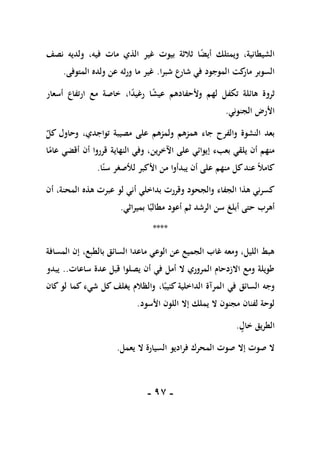 -
97
-
‫نصف‬ ‫ولديه‬ ،‫فيه‬ ‫مات‬ ‫الذي‬ ‫غير‬ ‫بيوت‬ ‫ثالثة‬ ‫ا‬ً
‫ض‬‫أي‬ ‫ويمتلك‬ ،‫الشيطانية‬
‫شبرا‬ ‫شارع‬ ‫في‬ ‫الموجود‬ ‫كت‬
‫مار‬ ‫السوبر‬
.
‫المتوفى‬ ‫ولده‬ ‫عن‬ ‫ورثه‬ ‫ما‬ ‫غير‬
.
‫ار‬ ‫مع‬ ‫خاصة‬ ،‫ا‬ً
‫د‬‫رغي‬ ‫ا‬ً
‫ش‬‫عي‬ ‫وألحفادهم‬ ‫لهم‬ ‫تكفل‬ ‫هائلة‬ ‫ثروة‬
‫أسعار‬ ‫تفاع‬
‫الجنوني‬ ‫األرض‬
.
ٌ
‫كل‬ ‫وحاول‬ ،‫تواجدي‬ ‫مصيبة‬ ‫على‬ ‫ولمزهم‬ ‫همزهم‬ ‫جاء‬ ‫والفرح‬ ‫النشوة‬ ‫بعد‬
‫ا‬ً
‫عام‬ ‫أقضي‬ ‫أن‬ ‫قرروا‬ ‫النهاية‬ ‫وفي‬ ،‫اآلخرين‬ ‫على‬ ‫إيوائي‬ ‫بعبء‬ ‫يلقي‬ ‫أن‬ ‫منهم‬
‫ا‬ً‫سن‬ ‫لألصغر‬ ‫األكبر‬ ‫من‬ ‫يبدأوا‬ ‫أن‬ ‫على‬ ‫منهم‬ ‫كل‬‫عند‬ ً‫ال‬‫كام‬
.
‫أ‬ ‫بداخلي‬ ‫وقررت‬ ‫والجحود‬ ‫الجفاء‬ ‫هذا‬ ‫كسرني‬
‫أن‬ ،‫المحنة‬ ‫هذه‬ ‫عبرت‬ ‫لو‬ ‫ني‬
‫بميراثي‬ ‫ا‬ً‫مطالب‬ ‫أعود‬ ‫ثم‬ ‫الرشد‬ ‫سن‬ ‫أبلغ‬ ‫حتى‬ ‫أهرب‬
.
****
‫المسافة‬ ‫إن‬ ،‫بالطبع‬ ‫السائق‬ ‫ماعدا‬ ‫الوعي‬ ‫عن‬ ‫الجميع‬ ‫غاب‬ ‫ومعه‬ ،‫الليل‬ ‫هبط‬
‫ساعات‬ ‫عدة‬ ‫قبل‬ ‫يصلوا‬ ‫أن‬ ‫في‬ ‫أمل‬ ‫ال‬ ‫المروري‬ ‫االزدحام‬ ‫ومع‬ ‫طويلة‬
..
‫يبدو‬
‫كان‬ ‫لو‬ ‫كما‬ ‫شيء‬ ‫كل‬ ‫يغلف‬ ‫والظالم‬ ،‫ا‬ً‫كئيب‬ ‫الداخلية‬ ‫المرآة‬ ‫في‬ ‫السائق‬ ‫وجه‬
‫األسود‬ ‫اللون‬ ‫إال‬ ‫يملك‬ ‫ال‬ ‫مجنون‬ ‫لفنان‬ ‫لوحة‬
.
‫خال‬ ‫الطريق‬
.
‫يعمل‬ ‫ال‬ ‫السيارة‬ ‫فراديو‬ ‫المحرك‬ ‫صوت‬ ‫إال‬ ‫صوت‬ ‫ال‬
.
 