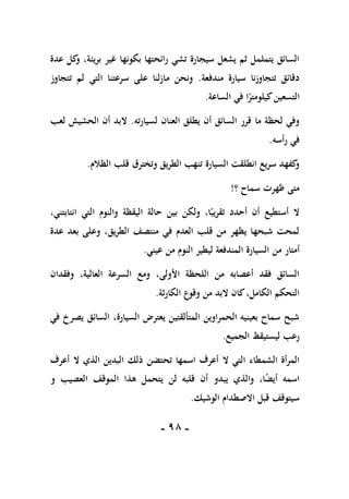 -
98
-
‫عدة‬ ‫كل‬
‫و‬ ،‫بريئة‬ ‫غير‬ ‫بكونها‬ ‫رائحتها‬ ‫تشي‬ ‫سيجارة‬ ‫يشعل‬ ‫ثم‬ ‫يتململ‬ ‫السائق‬
‫مندفعة‬ ‫سيارة‬ ‫تتجاوزنا‬ ‫دقائق‬
.
‫تتجاوز‬ ‫لم‬ ‫التي‬ ‫سرعتنا‬ ‫على‬ ‫مازلنا‬ ‫ونحن‬
‫الساعة‬ ‫في‬ ‫ا‬ً
‫كيلومتر‬‫التسعين‬
.
‫يطلق‬ ‫أن‬ ‫السائق‬ ‫قرر‬ ‫ما‬ ‫لحظة‬ ‫وفي‬
‫لسيارته‬ ‫العنان‬
.
‫لعب‬ ‫الحشيش‬ ‫أن‬ ‫البد‬
‫رأسه‬ ‫في‬
.
‫الظالم‬ ‫قلب‬ ‫وتخترق‬ ‫الطريق‬ ‫تنهب‬ ‫السيارة‬ ‫انطلقت‬ ‫سريع‬ ‫كفهد‬
‫و‬
.
‫؟‬ ‫سماح‬ ‫ظهرت‬ ‫متى‬
!
،‫انتابتني‬ ‫التي‬ ‫والنوم‬ ‫اليقظة‬ ‫حالة‬ ‫بين‬ ‫ولكن‬ ،‫ا‬ً‫تقريب‬ ‫أحدد‬ ‫أن‬ ‫أستطيع‬ ‫ال‬
‫عدة‬ ‫بعد‬ ‫وعلى‬ ،‫الطريق‬ ‫منتصف‬ ‫في‬ ‫العدم‬ ‫قلب‬ ‫من‬ ‫يظهر‬ ‫شبحها‬ ‫لمحت‬
‫من‬ ‫أمتار‬
‫عيني‬ ‫من‬ ‫النوم‬ ‫ليطير‬ ‫المندفعة‬ ‫السيارة‬
.
‫وفقدان‬ ،‫العالية‬ ‫السرعة‬ ‫ومع‬ ،‫األولى‬ ‫اللحظة‬ ‫من‬ ‫أعصابه‬ ‫فقد‬ ‫السائق‬
‫الكارثة‬ ‫وقوع‬ ‫من‬ ‫البد‬ ‫كان‬،‫الكامل‬ ‫التحكم‬
.
‫في‬ ‫يصرخ‬ ‫السائق‬ ،‫السيارة‬ ‫يعترض‬ ‫المتألقتين‬ ‫الحمراوين‬ ‫بعينيه‬ ‫سماح‬ ‫شبح‬
‫الجميع‬ ‫ليستيقظ‬ ‫رعب‬
.
‫ال‬ ‫التي‬ ‫الشمطاء‬ ‫المرأة‬
‫اسمها‬ ‫أعرف‬
‫تحتض‬
‫ن‬
‫أعرف‬ ‫ال‬ ‫الذي‬ ‫البدين‬ ‫ذلك‬
‫و‬ ‫العصيب‬ ‫الموقف‬ ‫هذا‬ ‫يتحمل‬ ‫لن‬ ‫قلبه‬ ‫أن‬ ‫يبدو‬ ‫والذي‬ ،‫ا‬ً
‫ض‬‫أي‬ ‫اسمه‬
‫الوشيك‬ ‫االصطدام‬ ‫قبل‬ ‫سيتوقف‬
.
 