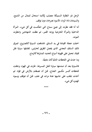 -
99
-
،‫الشمع‬ ‫من‬ ‫لتمثال‬ ‫استحال‬ ‫كأنما‬
‫و‬ ‫متصلب‬ ‫السميكة‬ ‫النظارة‬ ‫ذو‬ ‫الرجل‬
‫توقف‬ ‫دون‬ ‫تصرخان‬ ‫األسود‬ ‫الرداء‬ ‫ذاتا‬ ‫والسيدتان‬
.
‫نظرت‬ ‫فقد‬ ‫أنا‬ ‫أما‬
‫المرآة‬ ،‫شيء‬ ‫كل‬ ‫في‬ ‫انعكست‬ ‫التي‬ ‫سماح‬ ‫عيني‬ ‫إلى‬
‫وانتظرت‬ ‫الشهادتين‬ ‫نطقت‬ ‫ثم‬ ،‫القمر‬ ‫ووجه‬ ‫الخارجية‬ ‫والمرآة‬ ‫الداخلية‬
‫الموت‬
.
‫لتمزق‬ ،‫كالصاروخ‬ ‫السيارة‬ ‫فاندفعت‬ ،‫السائق‬ ‫يد‬ ‫في‬ ‫القيادة‬ ‫عجلة‬ ‫اختلت‬
‫نقل‬ ‫سيارة‬ ‫لتقابلها‬ ،‫لحارتين‬ ‫الطريق‬ ‫يفصل‬ ‫الذي‬ ‫المعدني‬ ‫السلك‬ ‫ذلك‬
‫تحمل‬ ،‫ثقيلة‬
‫كالرماح‬‫عة‬‫المشر‬ ‫الحديد‬ ‫أسياخ‬ ‫ظهرها‬ ‫على‬
.
‫وما‬
‫ا‬ً
‫ف‬‫مخي‬ ‫كان‬‫التالية‬ ‫اللحظات‬ ‫في‬ ‫حدث‬
.
‫وحلقت‬ ‫الهواء‬ ‫في‬ ‫طارت‬ ،‫المسرعة‬ ‫النقل‬ ‫سيارة‬ ‫صدمتها‬ ‫أن‬ ‫بعد‬ ‫فالسيارة‬
‫ثم‬ ،‫قوة‬ ‫في‬ ‫باألرض‬ ‫تصطدم‬ ‫أن‬ ‫قبل‬ ،‫الجناح‬ ‫مكسور‬ ‫كنسر‬ ‫للحظات‬
‫تتوق‬ ‫أن‬ ‫قبل‬ ،‫عنف‬ ‫في‬ ‫مرات‬ ‫عدة‬ ‫جانبيها‬ ‫على‬ ‫تنقلب‬ ‫أخذت‬
‫ويسود‬ ‫ف‬
‫شيء‬ ‫كل‬‫الهدوء‬
.
****
 