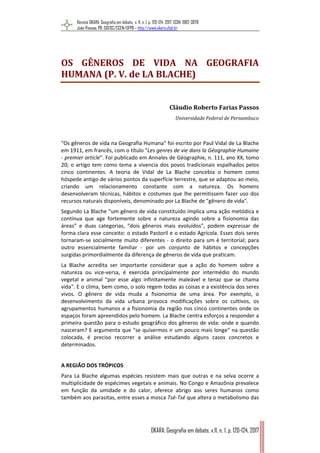 Revista OKARA: Geografia em debate, v. 11, n. 1, p. 120-124, 2017. ISSN: 1982-3878
João Pessoa, PB, DGEOC/CCEN/UFPB – http://www.okara.ufpb.br
OKARA: Geografia em debate, v.11, n. 1, p. 120-124, 2017
OS GÊNEROS DE VIDA NA GEOGRAFIA
HUMANA (P. V. de LA BLACHE)
Cláudio Roberto Farias Passos
Universidade Federal de Pernambuco
"Os gêneros de vida na Geografia Humana" foi escrito por Paul Vidal de La Blache
em 1911, em francês, com o título "Les genres de vie dans la Géographie Humaine
‐ premier article". Foi publicado em Annales de Géographie, n. 111, ano XX, tomo
20; o artigo tem como tema a vivencia dos povos tradicionais espalhados pelos
cinco continentes. A teoria de Vidal de La Blache concebia o homem como
hóspede antigo de vários pontos da superfície terrestre, que se adaptou ao meio,
criando um relacionamento constante com a natureza. Os homens
desenvolveram técnicas, hábitos e costumes que lhe permitissem fazer uso dos
recursos naturais disponíveis, denominado por La Blache de "gênero de vida".
Segundo La Blache “um gênero de vida constituído implica uma ação metódica e
contínua que age fortemente sobre a natureza agindo sobre a fisionomia das
áreas” e duas categorias, "dois gêneros mais evoluídos", podem expressar de
forma clara esse conceito: o estado Pastoril e o estado Agrícola. Esses dois seres
tornaram‐se socialmente muito diferentes ‐ o direito para um é territorial; para
outro essencialmente familiar ‐ por um conjunto de hábitos e concepções
surgidas primordialmente da diferença de gêneros de vida que praticam.
La Blache acredita ser importante considerar que a ação do homem sobre a
natureza ou vice‐versa, é exercida principalmente por intermédio do mundo
vegetal e animal "por esse algo infinitamente maleável e tenaz que se chama
vida". E o clima, bem como, o solo regem todas as coisas e a existência dos seres
vivos. O gênero de vida muda a fisionomia de uma área. Por exemplo, o
desenvolvimento da vida urbana provoca modificações sobre os cultivos, os
agrupamentos humanos e a fisionomia da região nos cinco continentes onde os
espaços foram apreendidos pelo homem. La Blache centra esforços a responder a
primeira questão para o estudo geográfico dos gêneros de vida: onde e quando
nasceram? E argumenta que "se quisermos ir um pouco mais longe" na questão
colocada, é preciso recorrer a análise estudando alguns casos concretos e
determinados.
A REGIÃO DOS TRÓPICOS
Para La Blache algumas espécies resistem mais que outras e na selva ocorre a
multiplicidade de espécimes vegetais e animais. No Congo e Amazônia prevalece
em função da umidade e do calor, oferece abrigo aos seres humanos como
também aos parasitas, entre esses a mosca Tsé‐Tsé que altera o metabolismo das
 