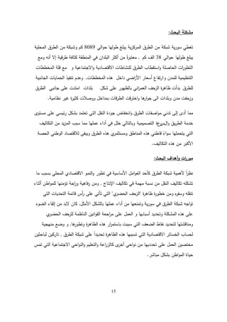 15
‫البحث‬ ‫مشكمة‬
:
‫ية‬‫ر‬‫سو‬ ‫تغطي‬
‫شبكة‬
‫من‬
‫ية‬‫ز‬‫المرك‬ ‫الطرق‬
‫الي‬‫و‬‫ح‬ ‫طوليا‬ ‫يبمغ‬
8089
‫و‬ ‫كم‬
‫من‬ ‫شبكة‬
‫المحمية‬ ‫الطرق‬
‫طوليا‬ ‫يبمغ‬
‫الي‬‫و‬‫ح‬
38
‫كم‬ ‫الف‬
,
ً‫ة‬
‫ر‬‫معتب‬
‫ومع‬ ‫أنو‬ ‫إال‬ ‫قية‬‫ر‬‫ط‬ ‫كثافة‬ ‫المنطقة‬ ‫في‬ ‫البمدان‬ ‫أكثر‬ ‫من‬
‫و‬ ‫االجتماعية‬‫و‬ ‫االقتصادية‬ ‫لمنشاطات‬ ‫الطرق‬ ‫استقطاب‬‫و‬ ‫الحاصمة‬ ‫ات‬
‫ر‬‫التطو‬
‫المخططات‬ ‫قمة‬ ‫مع‬
‫و‬ ‫لممدن‬ ‫التنظيمية‬
‫داخل‬ ‫اضي‬
‫ر‬‫األ‬ ‫أسعار‬ ‫تفاع‬‫ر‬‫ا‬
‫المخططات‬ ‫ىذه‬
,
‫و‬
‫عدم‬
‫الجانبية‬ ‫الحمايات‬ ‫تنفيذ‬
‫لمطرق‬
‫شكل‬ ‫عمى‬ ‫بالظيور‬ ‫اني‬
‫ر‬‫العم‬ ‫الزحف‬ ‫ة‬
‫ر‬‫ظاى‬ ‫بدأت‬
‫بمدات‬
‫جانبي‬ ‫عمى‬ ‫امتدت‬
‫الطرق‬
‫نظامية‬ ‫غير‬ ‫ة‬
‫ر‬‫كثي‬ ‫ووصالت‬ ‫بمداخل‬ ‫قات‬‫ر‬‫الط‬ ‫قت‬‫ر‬‫اخت‬‫و‬ ‫ىا‬
‫ار‬‫و‬‫ج‬ ‫الى‬ ‫وبمدات‬ ‫مدن‬ ‫وزحفت‬
.
‫مما‬
‫أدى‬
‫إلى‬
‫انخفاض‬‫و‬ ‫الطرق‬ ‫اصفات‬‫و‬‫م‬ ‫تدني‬
‫مستوى‬ ‫عمى‬ ‫ئيسي‬‫ر‬ ‫بشكل‬ ‫تعتمد‬ ‫التي‬ ‫النقل‬ ‫جودة‬
‫ال‬‫و‬ ‫يق‬‫ر‬‫الط‬ ‫خدمة‬
‫س‬
‫ر‬
‫ع‬
‫ة‬
‫التصميمية‬
‫التكاليف‬ ‫من‬ ‫يد‬‫ز‬‫الم‬ ‫سبب‬ ‫مما‬ ‫عمميا‬ ‫أداء‬ ‫في‬ ‫خمل‬ ‫وبالتالي‬
‫الحصة‬ ‫الوطني‬ ‫لالقتصاد‬ ‫ويبقى‬ ‫الطرق‬ ‫ىذه‬ ‫ي‬
‫ومستثمر‬ ‫المناطق‬ ‫ىذه‬ ‫قاطني‬ ً
‫اء‬‫و‬‫س‬ ‫يتحمميا‬ ‫التي‬
‫التكاليف‬ ‫ىذه‬ ‫من‬ ‫األكبر‬
.
‫البحث‬ ‫أىداف‬‫و‬ ‫ات‬
‫ر‬‫مبر‬
:
‫ما‬ ‫بسبب‬ ‫المحمي‬ ‫االقتصادي‬ ‫النمو‬‫و‬ ‫تطور‬ ‫في‬ ‫األساسية‬ ‫امل‬‫و‬‫الع‬ ‫كأحد‬ ‫الطرق‬ ‫شبكة‬ ‫ألىمية‬ ً‫ا‬
‫ر‬‫نظ‬
‫اإلنتاج‬ ‫تكاليف‬ ‫في‬ ‫ميمة‬ ‫نسبة‬ ‫من‬ ‫النقل‬ ‫تكاليف‬ ‫تشكمو‬
,
‫أثناء‬ ‫اطن‬‫و‬‫لمم‬ ‫تؤمنيا‬ ‫احة‬
‫ر‬‫و‬ ‫فاىية‬‫ر‬ ‫ومن‬
‫ة‬
‫ر‬‫ظاى‬ ‫ة‬
‫ر‬‫خطو‬ ‫ومن‬ ‫ه‬
‫ر‬‫وسف‬ ‫تنقمو‬
"
‫ي‬
‫الحضر‬ ‫الزحف‬
"
‫التي‬ ‫التحديات‬ ‫قائمة‬ ‫أس‬
‫ر‬ ‫عمى‬ ‫تأتي‬ ‫التي‬
‫األمثل‬ ‫بالشكل‬ ‫عمميا‬ ‫أداء‬ ‫من‬ ‫وتمنعيا‬ ‫ية‬‫ر‬‫سو‬ ‫في‬ ‫الطرق‬ ‫شبكة‬ ‫اجو‬‫و‬‫ت‬
,
‫الضوء‬ ‫إلقاء‬ ‫من‬ ‫البد‬ ‫كان‬
‫ي‬
‫الحضر‬ ‫لمزحف‬ ‫الناظمة‬ ‫انين‬‫و‬‫الق‬ ‫اجعة‬
‫ر‬‫م‬ ‫عمى‬ ‫العمل‬ ‫و‬ ‫أسبابيا‬ ‫وتحديد‬ ‫المشكمة‬ ‫ىذه‬ ‫عمى‬
‫ىا‬
‫وتطور‬ ‫ة‬
‫ر‬‫الظاى‬ ‫ىذه‬ ‫ار‬
‫ر‬‫باستم‬ ‫سببت‬ ‫التي‬ ‫الضعف‬ ‫نقاط‬ ‫لتحديد‬ ‫ومناقشتيا‬
,
‫منيجية‬ ‫وضع‬ ‫و‬
‫الطرق‬ ‫شبكة‬ ‫عمى‬ ً‫ا‬‫تحديد‬ ‫ة‬
‫ر‬‫الظاى‬ ‫ىذه‬ ‫تسببيا‬ ‫التي‬ ‫االقتصادية‬ ‫الخسائر‬ ‫لحساب‬
,
‫لباحثين‬ ‫تاركين‬
‫تمس‬ ‫التي‬ ‫االجتماعية‬ ‫احي‬‫و‬‫الن‬‫و‬ ‫التعميم‬‫و‬ ‫اعة‬
‫ر‬‫كالز‬ ‫ى‬
‫أخر‬ ‫احي‬‫و‬‫ن‬ ‫من‬ ‫تحددييا‬ ‫عمى‬ ‫العمل‬ ‫مختصين‬
‫مباشر‬ ‫بشكل‬ ‫اطن‬‫و‬‫الم‬ ‫حياة‬
.
 