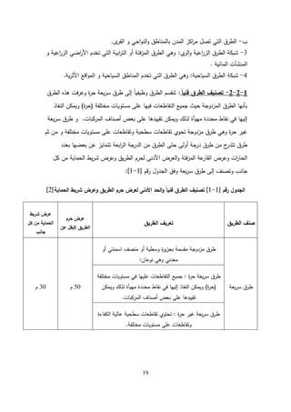 19
‫ب‬
-
‫ى‬
‫القر‬ ‫و‬ ‫احي‬‫و‬‫الن‬‫و‬ ‫بالمناطق‬ ‫المدن‬ ‫اكز‬
‫ر‬‫م‬ ‫تصل‬ ‫التي‬ ‫الطرق‬
.
3
-
‫ي‬
‫الر‬‫و‬ ‫اعية‬
‫ر‬‫الز‬ ‫الطرق‬ ‫شبكة‬
:
‫و‬ ‫اعية‬
‫ر‬‫الز‬ ‫اضي‬
‫ر‬‫األ‬ ‫تخدم‬ ‫التي‬ ‫ابية‬
‫ر‬‫الت‬ ‫أو‬ ‫فتة‬‫ز‬‫الم‬ ‫الطرق‬ ‫وىي‬
‫المائية‬ ‫المنشآت‬
.
4
-
‫السياحية‬ ‫الطرق‬ ‫شبكة‬
:
‫ية‬‫ر‬‫األث‬ ‫اقع‬‫و‬‫الم‬ ‫و‬ ‫السياحية‬ ‫المناطق‬ ‫تخدم‬ ‫التي‬ ‫الطرق‬ ‫وىي‬
.
1
-
2
-
2
-
ً‫ا‬‫فني‬ ‫الطرق‬ ‫تصنيف‬
:
‫الطرق‬ ‫ىذه‬ ‫فت‬‫ر‬‫وع‬ ‫ة‬
‫ر‬‫ح‬ ‫يعة‬‫ر‬‫س‬ ‫طرق‬ ‫إلى‬ ً‫ا‬‫وظيفي‬ ‫الطرق‬ ‫تنقسم‬
‫مختمفة‬ ‫مستويات‬ ‫عمى‬ ‫فييا‬ ‫التقاطعات‬ ‫جميع‬ ‫حيث‬ ‫المزدوجة‬ ‫الطرق‬ ‫بأنيا‬
(
‫ة‬
‫ر‬‫ح‬
)
‫النفاذ‬ ‫ويمكن‬
‫المركبات‬ ‫أصناف‬ ‫بعض‬ ‫عمى‬ ‫تقييدىا‬ ‫ويمكن‬ ‫لذلك‬ ‫مييأة‬ ‫محددة‬ ‫نقاط‬ ‫في‬ ‫إلييا‬
.
‫يعة‬‫ر‬‫س‬ ‫طرق‬ ‫و‬
‫ثم‬ ‫من‬ ‫و‬ ‫مختمفة‬ ‫مستويات‬ ‫عمى‬ ‫وتقاطعات‬ ‫سطحية‬ ‫تقاطعات‬ ‫تحوي‬ ‫مزدوجة‬ ‫طرق‬ ‫وىي‬ ‫ة‬
‫ر‬‫ح‬ ‫غير‬
‫بعدد‬ ‫بعضيا‬ ‫عن‬ ‫تتمايز‬ ‫ابعة‬
‫ر‬‫ال‬ ‫الدرجة‬ ‫من‬ ‫الطرق‬ ‫حتى‬ ‫أولى‬ ‫درجة‬ ‫طرق‬ ‫من‬ ‫ج‬
‫تتدر‬ ‫طرق‬
‫كل‬ ‫من‬ ‫الحماية‬ ‫يط‬‫ر‬‫ش‬ ‫وعرض‬ ‫يق‬‫ر‬‫الط‬ ‫لحرم‬ ‫األدنى‬ ‫العرض‬‫و‬ ‫فتة‬‫ز‬‫الم‬ ‫عة‬
‫القار‬ ‫وعرض‬ ‫ات‬
‫ر‬‫الحا‬
‫جانب‬
‫الجدول‬ ‫وفق‬ ‫يعة‬‫ر‬‫س‬ ‫طرق‬ ‫إلى‬ ‫وتصنف‬
‫قم‬‫ر‬
[
1
-
1
]
:
‫رقم‬ ‫الجدول‬
[
1
-
1
]
‫الحماية‬ ‫شريط‬ ‫وعرض‬ ‫الطريق‬ ‫حرم‬ ‫لعرض‬ ‫األدنى‬ ‫الحد‬‫و‬ ً‫ا‬‫فني‬ ‫الطرق‬ ‫تصنيف‬
[
2
]
‫الطريق‬ ‫صنف‬
‫الطريق‬ ‫تعريف‬
‫حرم‬ ‫عرض‬
‫عن‬ ‫اليقل‬ ‫الطريق‬
‫شريط‬ ‫عرض‬
‫كل‬ ‫من‬ ‫الحماية‬
‫جانب‬
‫يعة‬‫ر‬‫س‬ ‫طرق‬
‫أو‬ ‫اسمنتي‬ ‫منصف‬ ‫أو‬ ‫وسطية‬ ‫ة‬
‫ر‬‫ي‬‫ز‬‫بج‬ ‫مقسمة‬ ‫مزدوجة‬ ‫طرق‬
‫نوعان‬ ‫وىي‬ ‫معدني‬
:
50
‫م‬
30
‫م‬
‫ة‬
‫ر‬‫ح‬ ‫يعة‬‫ر‬‫س‬ ‫طرق‬
:
‫مختمفة‬ ‫مستويات‬ ‫في‬ ‫عمييا‬ ‫التقاطعات‬ ‫جميع‬
(
‫ة‬
‫ر‬‫ح‬
)
‫ويمكن‬ ‫لذلك‬ ‫مييأة‬ ‫محددة‬ ‫نقاط‬ ‫في‬ ‫إلييا‬ ‫النفاذ‬ ‫ويمكن‬
‫المركبات‬ ‫أصناف‬ ‫بعض‬ ‫عمى‬ ‫تقييدىا‬
.
‫ة‬
‫ر‬‫ح‬ ‫غير‬ ‫يعة‬‫ر‬‫س‬ ‫طرق‬
:
‫الكفاءة‬ ‫عالية‬ ‫سطحية‬ ‫تقاطعات‬ ‫تحتوي‬
‫مختمفة‬ ‫مستويات‬ ‫عمى‬ ‫وتقاطعات‬
.
 