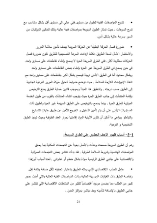 21

‫مع‬ ‫متناسب‬ ‫بشكل‬ ‫أقل‬ ‫مستوى‬ ‫إلى‬ ‫عالي‬ ‫فني‬ ‫مستوى‬ ‫من‬ ‫لمطرق‬ ‫الفنية‬ ‫اصفات‬‫و‬‫الم‬ ‫ج‬
‫تتدر‬
‫عات‬
‫السر‬ ‫ج‬
‫تدر‬
,
‫من‬ ‫المركبات‬ ‫لتمكين‬ ‫وذلك‬ ‫عالية‬ ‫فنية‬ ‫اصفات‬‫و‬‫بم‬ ‫يعة‬‫ر‬‫الس‬ ‫الطرق‬ ‫تمتاز‬ ‫حيث‬
‫آمن‬ ‫بشكل‬ ‫عالية‬ ‫عة‬
‫بسر‬ ‫السير‬
.

‫المرور‬ ‫سالمة‬ ‫تأمين‬ ‫بيدف‬ ‫يعة‬‫ر‬‫الس‬ ‫الحركة‬ ‫عن‬ ‫البطيئة‬ ‫الحركة‬ ‫فصل‬ ‫ة‬
‫ر‬‫ضرو‬
‫يق‬‫ر‬‫الط‬ ‫لسعة‬ ‫األمثل‬ ‫االستثمار‬‫و‬
,
‫فصل‬ ‫ة‬
‫ر‬‫ضرو‬ ‫تكون‬ ‫يق‬‫ر‬‫لمط‬ ‫التصميمية‬ ‫عة‬
‫السر‬ ‫ازدادت‬ ‫فكمما‬
‫أكثر‬ ‫مطموبة‬ ‫الحركات‬
,
‫احد‬‫و‬ ‫مستوى‬ ‫عمى‬ ‫تقاطعات‬ ‫بإنشاء‬ ‫يسمح‬ ‫ال‬ ‫ة‬
‫ر‬‫الح‬ ‫يعة‬‫ر‬‫الس‬ ‫الطرق‬ ‫ففي‬
,
‫احد‬‫و‬ ‫مستوى‬ ‫عمى‬ ‫التقاطعات‬ ‫بعض‬ ‫بإنشاء‬ ‫ة‬
‫ر‬‫الح‬ ‫غير‬ ‫يعة‬‫ر‬‫الس‬ ‫الطرق‬ ‫في‬ ‫يسمح‬ ‫حين‬ ‫في‬
‫مع‬ ‫احد‬‫و‬ ‫مستوى‬ ‫عمى‬ ‫بتقاطعات‬ ‫أكبر‬ ‫بشكل‬ ‫فيسمح‬ ‫درجة‬ ‫األدنى‬ ‫الطرق‬ ‫في‬ ‫أما‬ ‫محدود‬ ‫وبشكل‬
‫لمسالمة‬ ‫الالزمة‬ ‫اءات‬
‫ر‬‫اإلج‬ ‫اتخاذ‬
,
‫الجانبية‬ ‫عية‬
‫الفر‬ ‫المرور‬ ‫حركة‬ ‫لدخول‬ ‫ابط‬‫و‬‫ض‬ ‫توضع‬ ‫حيث‬
‫درجتو‬ ‫حسب‬ ‫الطرق‬ ‫إلى‬
,
‫الترخيص‬ ‫يمنع‬ ‫الطرق‬ ‫حماية‬ ‫قانون‬ ‫وبموجب‬ ‫المبدأ‬ ‫ىذا‬ ‫ولتحقيق‬
‫الخدمة‬ ‫طرق‬ ‫من‬ ‫بالقرب‬ ‫المنشآت‬ ‫انشاء‬ ‫يتوجب‬ ‫حيث‬ ‫ة‬
‫ر‬‫الح‬ ‫الطرق‬ ‫جانب‬ ‫إلى‬ ‫المنشآت‬ ‫بإقامة‬
‫ة‬
‫ر‬‫الح‬ ‫لمطرق‬ ‫ية‬‫ز‬‫ا‬‫و‬‫الم‬
,
‫ذات‬ ‫الطرق‬‫و‬ ‫ة‬
‫ر‬‫الح‬ ‫غير‬ ‫يعة‬‫ر‬‫الس‬ ‫الطرق‬ ‫عمى‬ ‫بالترخيص‬ ‫يسمح‬ ‫بينما‬
‫ع‬
‫لمتسار‬ ‫ات‬
‫ر‬‫حا‬ ‫يق‬‫ر‬‫ط‬ ‫عن‬ ‫اآلمن‬ ‫ج‬
‫الخرو‬ ‫و‬ ‫الدخول‬ ‫تأمين‬ ‫يتم‬ ‫أن‬ ‫عمى‬ ‫األدنى‬ ‫المستويات‬
‫الطرق‬ ‫توجد‬ ‫وحيث‬ ‫قية‬‫ر‬‫الط‬ ‫العقد‬ ‫ار‬‫و‬‫بج‬ ‫إقامتيا‬ ‫اد‬
‫ر‬‫الم‬ ‫األبنية‬ ‫تكون‬ ‫أن‬ ‫أمكن‬ ‫ما‬ ‫اعى‬
‫ر‬‫وي‬ ‫التباطؤ‬‫و‬
‫عية‬
‫الفر‬ ‫و‬ ‫التخديمية‬
.
1
-
3
-
‫أسباب‬
‫ظيور‬
‫السريعة‬ ‫الطرق‬ ‫عمى‬ ‫ي‬
‫الحضر‬ ‫الزحف‬
:
‫يحقق‬ ‫بما‬ ‫السكنية‬ ‫التجمعات‬ ‫عن‬ ً‫ا‬‫بعيد‬ ‫باألصل‬ ‫ونفذت‬ ‫صممت‬ ‫يعة‬‫ر‬‫الس‬ ‫الطرق‬ ‫أن‬ ‫غم‬
‫ر‬
‫قية‬‫ر‬‫الط‬ ‫السالمة‬ ‫وشروط‬ ‫اليندسية‬ ‫اصفات‬‫و‬‫الم‬
,
‫انية‬
‫ر‬‫العم‬ ‫التجمعات‬ ‫بعض‬ ‫تنتشر‬ ‫بدأت‬ ‫فقد‬
‫ائي‬‫و‬‫عش‬ ‫أو‬ ‫منظم‬ ‫بشكل‬ ً
‫اء‬‫و‬‫س‬ ‫ئيسية‬‫ر‬‫ال‬ ‫الطرق‬ ‫جانبي‬ ‫عمى‬ ‫االقتصادية‬‫و‬
,
‫ىا‬
‫أبرز‬ ‫أسباب‬ ‫لعدة‬
:

‫الجذب‬ ‫عامل‬
‫االقتصادي‬
‫نقل‬ ‫وكمفة‬ ‫مسافة‬ ‫ألقل‬ ‫تحقيقو‬ ‫باعتبار‬ ‫يق‬‫ر‬‫الط‬ ‫يمثمو‬ ‫الذي‬
,
‫حجم‬ ‫أمنت‬ ‫التي‬‫و‬ ‫العالية‬ ‫الفنية‬ ‫اصفات‬‫و‬‫الم‬ ‫وذات‬ ‫العالية‬ ‫ية‬‫ر‬‫المرو‬ ‫ات‬
‫ر‬‫ا‬
‫ز‬‫الغ‬ ‫ذات‬ ‫الطرق‬ ‫وخاصة‬
‫عمى‬ ‫تنتشر‬ ‫التي‬ ‫االقتصادية‬ ‫النشاطات‬ ‫من‬ ‫لكثير‬ ً‫ا‬‫اقتصادي‬ ً‫ا‬‫مردود‬ ‫يضمن‬ ‫مما‬ ‫الطمب‬ ‫من‬ ‫كبير‬
‫المدن‬ ‫اكز‬
‫ر‬‫بم‬ ‫مباشر‬ ‫بط‬‫ر‬ ‫لتأمينو‬ ‫باإلضافة‬ ‫يق‬‫ر‬‫الط‬ ‫جانبي‬
.
 