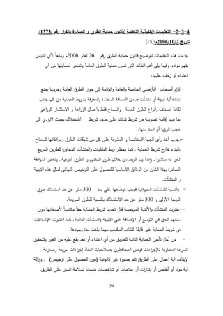 39
4
-
3
-
2
-
‫ال‬ ‫التعميمات‬
‫ت‬
‫ل‬ ‫الناظمة‬ ‫نفيذية‬
‫و‬ ‫الطرق‬ ‫حماية‬ ‫قانون‬
‫رقم‬ ‫ار‬
‫ر‬‫بالق‬ ‫ة‬
‫الصادر‬
/
1373
/
‫تاريخ‬
2
/
10
/
2006
‫م‬
:
[
15
]
‫قم‬‫ر‬ ‫الطرق‬ ‫حماية‬ ‫قانون‬ ‫لتوضيح‬ ‫التعميمات‬ ‫ىذه‬ ‫جاءت‬
26
‫لعام‬
2006
‫التباس‬ ‫ألي‬ ً‫ا‬‫ومنع‬ ‫م‬
‫اده‬‫و‬‫م‬ ‫بفيم‬
,
‫أي‬ ‫من‬ ‫لحمايتيا‬ ‫وتسعى‬ ‫العامة‬ ‫الطرق‬ ‫حماية‬ ‫تمس‬ ‫التي‬ ‫النقاط‬ ‫أىم‬ ‫يمي‬ ‫وفيما‬
‫عمييا‬ ‫زحف‬ ‫أو‬ ‫اعتداء‬
:
-
‫أصحاب‬ ‫ام‬
‫ز‬‫إل‬
‫بمنع‬ ‫وحرميا‬ ‫العامة‬ ‫الطرق‬ ‫ار‬‫و‬‫ج‬ ‫إلى‬ ‫اقعة‬‫و‬‫ال‬‫و‬ ‫العامة‬‫و‬ ‫الخاصة‬ ‫اضي‬
‫ر‬‫األ‬
‫جانب‬ ‫كل‬ ‫من‬ ‫الحماية‬ ‫يط‬‫ر‬‫بش‬ ‫فة‬‫ر‬‫المع‬‫و‬ ‫المحددة‬ ‫المسافة‬ ‫ضمن‬ ‫منشآت‬ ‫أو‬ ‫أبنية‬ ‫أية‬ ‫إشادة‬
‫العامة‬ ‫الطرق‬ ‫اع‬‫و‬‫أن‬‫و‬ ‫أصناف‬ ‫لكافة‬
,
‫اعي‬
‫ر‬‫الز‬ ‫االستثمار‬ ‫و‬ ‫اعة‬
‫ر‬‫الز‬ ‫بأعمال‬ ‫فقط‬ ‫السماح‬‫و‬
‫يط‬‫ر‬‫ش‬ ‫حدود‬ ‫عمى‬ ‫شائك‬ ‫يط‬‫ر‬‫ش‬ ‫من‬ ‫تصوينة‬ ‫إقامة‬ ‫فييا‬ ‫بما‬
‫االستمالك‬
‫إلى‬ ‫اليؤدي‬ ‫بحيث‬
‫منيا‬ ‫الحد‬ ‫أو‬ ‫الرؤيا‬ ‫حجب‬
.
-
‫أخذ‬ ‫وجوب‬
‫لمسماح‬ ‫افقاتيا‬‫و‬‫وم‬ ‫الطرق‬ ‫شبكات‬ ‫من‬ ‫كل‬ ‫عمى‬ ‫فة‬‫ر‬‫المش‬ ‫و‬ ‫المختصة‬ ‫الجية‬ ‫أي‬
‫ر‬
‫الحماية‬ ‫يط‬‫ر‬‫ش‬ ‫ج‬
‫خار‬ ‫بالبناء‬
,
‫يع‬‫ر‬‫الس‬ ‫يق‬‫ر‬‫لمط‬ ‫ة‬
‫ر‬‫المجاو‬ ‫المنشآت‬‫و‬ ‫الممكيات‬ ‫بط‬‫ر‬ ‫يحظر‬ ‫كما‬
‫ة‬
‫ر‬‫مباش‬ ‫بو‬ ‫الحر‬
,
‫عية‬
‫الفر‬ ‫الطرق‬ ‫و‬ ‫التخديم‬ ‫طرق‬ ‫خالل‬ ‫من‬ ‫بط‬‫ر‬‫ال‬ ‫يتم‬ ‫نما‬‫ا‬‫و‬
,
‫افقة‬‫و‬‫الم‬ ‫وتعتبر‬
‫األبنية‬ ‫ىذه‬ ‫لمثل‬ ‫النيائي‬ ‫الترخيص‬ ‫عمى‬ ‫لمحصول‬ ‫األساسية‬ ‫الوثائق‬ ‫من‬ ‫الشأن‬ ‫بيذا‬ ‫ة‬
‫ر‬‫الصاد‬
‫المنشآت‬ ‫و‬
.
-
‫بعد‬ ‫عمى‬ ‫توضعيا‬ ‫فيجب‬ ‫انية‬‫و‬‫الحي‬ ‫لممنشآت‬ ‫بالنسبة‬
300
‫طرق‬ ‫استمالك‬ ‫حد‬ ‫عن‬ ‫متر‬
‫و‬ ‫األولى‬ ‫الدرجة‬
500
‫حد‬ ‫عن‬ ‫متر‬
‫االستمالك‬
‫يعة‬‫ر‬‫الس‬ ‫لمطرق‬ ‫بالنسبة‬
.
-
‫اعتبرت‬
‫دون‬ ‫ألصحابيا‬ ً‫ا‬‫مكتسب‬ ً‫ا‬‫حق‬ ‫الحماية‬ ‫يط‬‫ر‬‫ش‬ ‫تحديد‬ ‫قبل‬ ‫المرخصة‬ ‫األبنية‬‫و‬ ‫المنشآت‬
‫القائمة‬ ‫المنشآت‬‫و‬ ‫األبنية‬ ‫عمى‬ ‫اإلضافة‬ ‫أو‬ ‫التوسع‬ ‫في‬ ‫الحق‬ ‫منحيم‬
,
‫اعتبرت‬ ‫كما‬
‫اإلشغاالت‬
‫مدة‬ ‫بمغت‬ ‫ميما‬ ‫المكسب‬ ‫لمتقادم‬ ‫قابمة‬ ‫غير‬ ‫الحماية‬ ‫يط‬‫ر‬‫ش‬ ‫في‬
‫وجودىا‬
.
-
‫ولتحقيق‬ ‫الغير‬ ‫من‬ ‫عميو‬ ‫يقع‬ ‫تعد‬ ‫أو‬ ‫اعتداء‬ ‫أي‬ ‫من‬ ‫يق‬‫ر‬‫لمط‬ ‫التامة‬ ‫الحماية‬ ‫تأمين‬ ‫أجل‬ ‫من‬
‫وصارمة‬ ‫يعة‬‫ر‬‫س‬ ‫اءات‬
‫ر‬‫إج‬ ‫اتخاذ‬ ‫بصالحيات‬ ‫المحافظون‬ ‫فوض‬ ‫اءات‬
‫ر‬‫لإلج‬ ‫المطموبة‬ ‫عة‬
‫السر‬
‫قانونية‬ ‫غير‬ ‫ة‬
‫ر‬‫بصو‬ ‫تتم‬ ‫يق‬‫ر‬‫الط‬ ‫عمى‬ ‫أعمال‬ ‫أية‬ ‫إليقاف‬
(
‫ترخيص‬ ‫عمى‬ ‫الحصول‬ ‫دون‬
)
,
‫الة‬
‫ز‬‫ا‬‫و‬
‫يق‬‫ر‬‫الط‬ ‫عمى‬ ‫السير‬ ‫لسالمة‬ ً‫ا‬‫ضمان‬ ‫شاخصات‬ ‫أو‬ ‫عالمات‬ ‫أو‬ ‫ات‬
‫ر‬‫إشا‬ ‫أو‬ ‫أنقاض‬ ‫أو‬ ‫اد‬‫و‬‫م‬ ‫أية‬
.
 