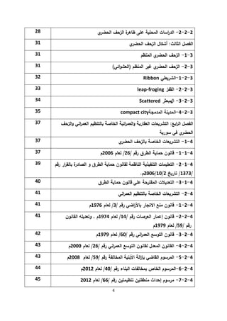 4
2
-
2
-
2
-
‫ي‬
‫الحضر‬ ‫الزحف‬ ‫ة‬
‫ظاىر‬ ‫عمى‬ ‫المحمية‬ ‫اسات‬
‫ر‬‫الد‬
28
‫الثالث‬ ‫الفصل‬
:
‫ي‬
‫الحضر‬ ‫الزحف‬ ‫أشكال‬
31
3
-
1
-
‫المنظم‬ ‫ي‬
‫الحضر‬ ‫الزحف‬
31
3
-
2
-
‫المنظم‬ ‫غير‬ ‫ي‬
‫الحضر‬ ‫الزحف‬
(
‫ائي‬‫و‬‫العش‬
)
31
3
-
2
-
1
-
‫الشريطي‬
Ribbon
32
3
-
2
-
2
-
‫القفز‬
leap-froging
33
3
-
2
-
3
-
‫ال‬
‫مبعثر‬
Scattered
34
3
-
2
-
4
-
‫ا‬
‫المدمجة‬ ‫لمدينة‬
compact city
35
‫ابع‬
‫ر‬‫ال‬ ‫الفصل‬
:
‫الزحف‬‫و‬ ‫اني‬
‫ر‬‫العم‬ ‫بالتنظيم‬ ‫الخاصة‬ ‫انية‬
‫ر‬‫العم‬‫و‬ ‫العقارية‬ ‫التشريعات‬
‫سورية‬ ‫في‬ ‫ي‬
‫الحضر‬
37
4
-
1
-
‫ي‬
‫الحضر‬ ‫بالزحف‬ ‫الخاصة‬ ‫التشريعات‬
37
4
-
1
-
1
-
‫رقم‬ ‫الطرق‬ ‫حماية‬ ‫قانون‬
/
26
/
‫لعام‬
2006
‫م‬
37
4
-
1
-
2
-
‫التعميمات‬
‫التنفيذية‬
‫الناظمة‬
‫لقانون‬
‫حماية‬
‫الطرق‬
‫و‬
‫ة‬
‫الصادر‬
‫ار‬
‫ر‬‫بالق‬
‫رقم‬
/
1373
/
‫تاريخ‬
2
/
10
/
2006
‫م‬
.
39
4
-
1
-
3
-
‫الطرق‬ ‫حماية‬ ‫قانون‬ ‫عمى‬ ‫المقترحة‬ ‫التعديالت‬
40
4
-
2
-
‫اني‬
‫ر‬‫العم‬ ‫بالتنظيم‬ ‫الخاصة‬ ‫التشريعات‬
41
4
-
2
-
1
-
‫رقم‬ ‫اضي‬
‫ر‬‫باأل‬ ‫االتجار‬ ‫منع‬ ‫قانون‬
/
3
/
‫لعام‬
1976
‫م‬
41
4
-
2
-
2
-
‫رقم‬ ‫العرصات‬ ‫إعمار‬ ‫قانون‬
/
14
/
‫لعام‬
1974
‫م‬
,
‫القانون‬ ‫وتعديمو‬
‫رقم‬
/
59
/
‫لعام‬
1979
‫م‬
41
4
-
2
-
3
-
‫رقم‬ ‫اني‬
‫ر‬‫العم‬ ‫التوسع‬ ‫قانون‬
/
60
/
‫لعام‬
1979
‫م‬
42
4
-
2
-
4
-
‫رقم‬ ‫اني‬
‫ر‬‫العم‬ ‫التوسع‬ ‫لقانون‬ ‫المعدل‬ ‫القانون‬
/
26
/
‫لعام‬
2000
‫م‬
43
4
-
2
-
5
-
‫رقم‬ ‫المخالفة‬ ‫األبنية‬ ‫الة‬
‫ز‬‫بإ‬ ‫القاضي‬ ‫المرسوم‬
/
59
/
‫لعام‬
2008
‫م‬
43
4
-
2
-
6
-
‫رقم‬ ‫البناء‬ ‫بمخالفات‬ ‫الخاص‬ ‫المرسوم‬
/
40
/
‫لعام‬
2012
‫م‬
44
4
-
2
-
7
-
‫رقم‬ ‫تنظيمتين‬ ‫منطقتين‬ ‫إحداث‬ ‫مرسوم‬
/
66
/
‫لعام‬
2012
45
 