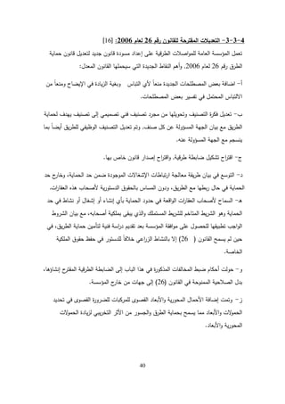 40
4
-
3
-
3
-
‫لمقانون‬ ‫المقترحة‬ ‫التعديالت‬
‫رقم‬
26
‫لعام‬
2006
:
[
16
]
‫حماية‬ ‫قانون‬ ‫لتعديل‬ ‫جديد‬ ‫قانون‬ ‫مسودة‬ ‫إعداد‬ ‫عمى‬ ‫قية‬‫ر‬‫الط‬ ‫اصالت‬‫و‬‫لمم‬ ‫العامة‬ ‫المؤسسة‬ ‫تعمل‬
‫قم‬‫ر‬ ‫الطرق‬
26
‫لعام‬
2006
,
‫المعدل‬ ‫القانون‬ ‫سيحمميا‬ ‫التي‬ ‫الجديدة‬ ‫النقاط‬ ‫أىم‬‫و‬
:
‫أ‬
-
‫التباس‬ ‫ألي‬ ً‫ا‬‫منع‬ ‫الجديدة‬ ‫المصطمحات‬ ‫بعض‬ ‫اضافة‬
‫من‬ ً‫ا‬‫ومنع‬ ‫اإليضاح‬ ‫في‬ ‫يادة‬‫ز‬‫ال‬ ‫وبغية‬
‫المصطمحات‬ ‫بعض‬ ‫تفسير‬ ‫في‬ ‫المحتمل‬ ‫االلتباس‬
.
‫ب‬
-
‫لحماية‬ ‫ييدف‬ ‫تصنيف‬ ‫إلى‬ ‫تصميمي‬ ‫فني‬ ‫تصنيف‬ ‫مجرد‬ ‫من‬ ‫وتحويميا‬ ‫التصنيف‬ ‫ة‬
‫ر‬‫فك‬ ‫تعديل‬
‫صنف‬ ‫كل‬ ‫عن‬ ‫المسؤولة‬ ‫الجية‬ ‫بيان‬ ‫مع‬ ‫يق‬‫ر‬‫الط‬
,
‫بما‬ ً‫ا‬‫أيض‬ ‫يق‬‫ر‬‫لمط‬ ‫الوظيفي‬ ‫التصنيف‬ ‫تعديل‬ ‫وتم‬
‫عنو‬ ‫المسؤولة‬ ‫الجية‬ ‫مع‬ ‫ينسجم‬
.
‫ج‬
-
‫قية‬‫ر‬‫ط‬ ‫ضابطة‬ ‫تشكيل‬ ‫اح‬
‫ر‬‫اقت‬
,
‫خاص‬ ‫قانون‬ ‫إصدار‬ ‫اح‬
‫ر‬‫اقت‬‫و‬
‫بيا‬
.
‫د‬
-
‫حد‬ ‫ج‬
‫وخار‬ ،‫الحماية‬ ‫حد‬ ‫ضمن‬ ‫الموجودة‬ ‫اإلشغاالت‬ ‫تباطات‬‫ر‬‫ا‬ ‫معالجة‬ ‫يقة‬‫ر‬‫ط‬ ‫بيان‬ ‫في‬ ‫التوسع‬
‫ات‬
‫ر‬‫العقا‬ ‫ىذه‬ ‫ألصحاب‬ ‫ية‬‫ر‬‫الدستو‬ ‫بالحقوق‬ ‫المساس‬ ‫ودون‬ ،‫يق‬‫ر‬‫الط‬ ‫مع‬ ‫بطيا‬‫ر‬ ‫حال‬ ‫في‬ ‫الحماية‬
.
‫ـ‬‫ى‬
-
‫حد‬ ‫في‬ ‫نشاط‬ ‫أو‬ ‫إشغال‬ ‫أو‬ ‫إنشاء‬ ‫بأي‬ ‫الحماية‬ ‫حدود‬ ‫في‬ ‫اقعة‬‫و‬‫ال‬ ‫ات‬
‫ر‬‫العقا‬ ‫ألصحاب‬ ‫السماح‬
‫الشروط‬ ‫بيان‬ ‫مع‬ ،‫أصحابو‬ ‫بممكية‬ ‫يبقى‬ ‫الذي‬‫و‬ ‫المستممك‬ ‫يط‬‫ر‬‫لمش‬ ‫المتاخم‬ ‫يط‬‫ر‬‫الش‬ ‫وىو‬ ‫الحماية‬
‫في‬ ،‫يق‬‫ر‬‫الط‬ ‫حماية‬ ‫لتأمين‬ ‫فنية‬ ‫اسة‬
‫ر‬‫د‬ ‫تقديم‬ ‫بعد‬ ‫المؤسسة‬ ‫افقة‬‫و‬‫م‬ ‫عمى‬ ‫لمحصول‬ ‫تطبيقيا‬ ‫اجب‬‫و‬‫ال‬
‫القانون‬ ‫يسمح‬ ‫لم‬ ‫حين‬
(
26
)
‫الممكية‬ ‫حقوق‬ ‫حفظ‬ ‫في‬ ‫لمدستور‬ ً‫ا‬‫خالف‬ ‫اعي‬
‫ر‬‫الز‬ ‫بالنشاط‬ ‫إال‬
‫الخاصة‬
.
‫و‬
-
،‫إنشاؤىا‬ ‫ح‬
‫المقتر‬ ‫قية‬‫ر‬‫الط‬ ‫الضابطة‬ ‫إلى‬ ‫الباب‬ ‫ىذا‬ ‫في‬ ‫ة‬
‫ر‬‫المذكو‬ ‫المخالفات‬ ‫ضبط‬ ‫أحكام‬ ‫حولت‬
‫القانون‬ ‫في‬ ‫الممنوحة‬ ‫الصالحية‬ ‫بدل‬
(
26
)
‫المؤسسة‬ ‫ج‬
‫خار‬ ‫من‬ ‫جيات‬ ‫إلى‬
.
‫ز‬
-
‫تحديد‬ ‫في‬ ‫القصوى‬ ‫ة‬
‫ر‬‫لمضرو‬ ‫لممركبات‬ ‫القصوى‬ ‫األبعاد‬‫و‬ ‫ية‬‫ر‬‫المحو‬ ‫األحمال‬ ‫إضافة‬ ‫وتمت‬
‫الت‬
‫و‬‫الحم‬ ‫يادة‬‫ز‬‫ل‬ ‫يبي‬‫ر‬‫التخ‬ ‫األثر‬ ‫من‬ ‫الجسور‬‫و‬ ‫الطرق‬ ‫بحماية‬ ‫يسمح‬ ‫مما‬ ‫األبعاد‬‫و‬ ‫الت‬
‫و‬‫الحم‬
‫األبعاد‬‫و‬ ‫ية‬‫ر‬‫المحو‬
.
 