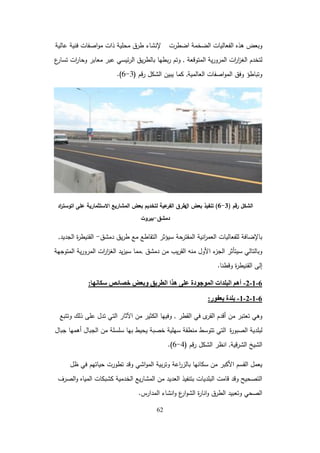 62
‫اضطرت‬ ‫الضخمة‬ ‫الفعاليات‬ ‫ىذه‬ ‫وبعض‬
‫إلنشاء‬
‫عالية‬ ‫فنية‬ ‫اصفات‬‫و‬‫م‬ ‫ذات‬ ‫محمية‬ ‫طرق‬
‫المتوقعة‬ ‫ية‬‫ر‬‫المرو‬ ‫ات‬
‫ر‬‫ا‬
‫ز‬‫الغ‬ ‫لتخدم‬
,
‫ع‬
‫تسار‬ ‫ات‬
‫ر‬‫وحا‬ ‫معابر‬ ‫عبر‬ ‫ئيسي‬‫ر‬‫ال‬ ‫يق‬‫ر‬‫بالط‬ ‫بطيا‬‫ر‬ ‫وتم‬
‫العالمية‬ ‫اصفات‬‫و‬‫الم‬ ‫وفق‬ ‫وتباطؤ‬
,
‫قم‬‫ر‬ ‫الشكل‬ ‫يبين‬ ‫كما‬
(
3
-
6
.)
‫رقم‬ ‫الشكل‬
(
3
-
6
)
‫ال‬ ‫بعض‬ ‫تنفيذ‬
‫االستثمارية‬ ‫المشاريع‬ ‫بعض‬ ‫لتخديم‬ ‫عية‬
‫الفر‬ ‫طرق‬
‫اد‬
‫ر‬‫اتوست‬ ‫عمى‬
‫دمشق‬
-
‫بيروت‬
‫دمشق‬ ‫يق‬‫ر‬‫ط‬ ‫مع‬ ‫التقاطع‬ ‫سيؤثر‬ ‫المقترحة‬ ‫انية‬
‫ر‬‫العم‬ ‫لمفعاليات‬ ‫باإلضافة‬
-
‫الجديد‬ ‫ة‬
‫ر‬‫القنيط‬
,
‫دمشق‬ ‫من‬ ‫يب‬‫ر‬‫الق‬ ‫منو‬ ‫األول‬ ‫ء‬
‫الجز‬ ‫سيتأثر‬ ‫وبالتالي‬
,
‫المتوجية‬ ‫ية‬‫ر‬‫المرو‬ ‫ات‬
‫ر‬‫ا‬
‫ز‬‫الغ‬ ‫يد‬‫ز‬‫سي‬ ‫مما‬
‫وقطنا‬ ‫ة‬
‫ر‬‫القنيط‬ ‫إلى‬
.
6
-
1
-
2
-
‫سكاَها‬ ‫خصائص‬ ‫وبعض‬ ‫انطزيق‬ ‫هذا‬ ً‫عه‬ ‫انًىجىدة‬ ‫انبهذاث‬ ‫أهى‬
:
6
-
1
-
2
-
1
-
‫يعفىر‬ ‫بهذة‬
:
‫القطر‬ ‫في‬ ‫ى‬
‫القر‬ ‫أقدم‬ ‫من‬ ‫تعتبر‬ ‫وىي‬
,
‫وتتبع‬ ‫ذلك‬ ‫عمى‬ ‫تدل‬ ‫التي‬ ‫اآلثار‬ ‫من‬ ‫الكثير‬ ‫وفييا‬
‫ة‬
‫ر‬‫الصبو‬ ‫لبمدية‬
‫جبال‬ ‫أىميا‬ ‫الجبال‬ ‫من‬ ‫سمسمة‬ ‫بيا‬ ‫يحيط‬ ‫خصبة‬ ‫سيمية‬ ‫منطقة‬ ‫تتوسط‬ ‫التي‬
‫قية‬‫ر‬‫الش‬ ‫الشيخ‬
,
‫قم‬‫ر‬ ‫الشكل‬ ‫انظر‬
(
4
-
6
.)
‫ظل‬ ‫في‬ ‫حياتيم‬ ‫تطورت‬ ‫وقد‬ ‫اشي‬‫و‬‫الم‬ ‫بية‬‫ر‬‫وت‬ ‫اعة‬
‫ر‬‫بالز‬ ‫سكانيا‬ ‫من‬ ‫األكبر‬ ‫القسم‬ ‫يعمل‬
‫الصرف‬‫و‬ ‫المياه‬ ‫كشبكات‬ ‫الخدمية‬ ‫يع‬‫ر‬‫المشا‬ ‫من‬ ‫العديد‬ ‫بتنفيذ‬ ‫البمديات‬ ‫قامت‬ ‫وقد‬ ‫التصحيح‬
‫المدارس‬ ‫انشاء‬‫و‬ ‫ع‬
‫ار‬‫و‬‫الش‬ ‫ة‬
‫ر‬‫انا‬‫و‬ ‫الطرق‬ ‫وتعبيد‬ ‫الصحي‬
.
 