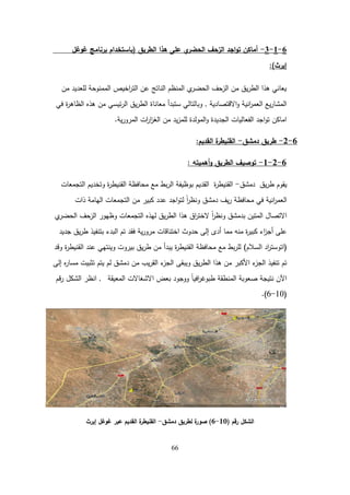 66
6
-
1
-
3
-
‫الطريق‬ ‫ىذا‬ ‫عمى‬ ‫ي‬
‫الحضر‬ ‫الزحف‬ ‫اجد‬‫و‬‫ت‬ ‫أماكن‬
(
‫غوغل‬ ‫برنامج‬ ‫باستخدام‬
‫إيرث‬
)
:
‫من‬ ‫لمعديد‬ ‫الممنوحة‬ ‫اخيص‬
‫ر‬‫الت‬ ‫عن‬ ‫الناتج‬ ‫المنظم‬ ‫ي‬
‫الحضر‬ ‫الزحف‬ ‫من‬ ‫يق‬‫ر‬‫الط‬ ‫ىذا‬ ‫يعاني‬
‫االقتصادية‬‫و‬ ‫انية‬
‫ر‬‫العم‬ ‫يع‬‫ر‬‫المشا‬
,
‫في‬ ‫ة‬
‫ر‬‫الظاى‬ ‫ىذه‬ ‫من‬ ‫ئيسي‬‫ر‬‫ال‬ ‫يق‬‫ر‬‫الط‬ ‫معاناة‬ ‫ستبدأ‬ ‫وبالتالي‬
‫ية‬‫ر‬‫المرو‬ ‫ات‬
‫ر‬‫ا‬
‫ز‬‫الغ‬ ‫من‬ ‫يد‬‫ز‬‫لمم‬ ‫المولدة‬‫و‬ ‫الجديدة‬ ‫الفعاليات‬ ‫اجد‬‫و‬‫ت‬ ‫اماكن‬
.
6
-
2
-
‫دمشق‬ ‫طريق‬
-
‫القديم‬ ‫ة‬
‫القنيطر‬
:
6
-
2
-
1
-
‫أىميتو‬‫و‬ ‫الطريق‬ ‫توصيف‬
:
‫يق‬‫ر‬‫ط‬ ‫يقوم‬
‫دمشق‬
-
‫ة‬
‫ر‬‫القنيط‬
‫التجمعات‬ ‫وتخديم‬ ‫ة‬
‫ر‬‫القنيط‬ ‫محافظة‬ ‫مع‬ ‫بط‬‫ر‬‫ال‬ ‫بوظيفة‬ ‫القديم‬
‫ذات‬ ‫اليامة‬ ‫التجمعات‬ ‫من‬ ‫كبير‬ ‫عدد‬ ‫اجد‬‫و‬‫لت‬ ً‫ا‬
‫ر‬‫ونظ‬ ‫دمشق‬ ‫يف‬‫ر‬ ‫محافظة‬ ‫في‬ ‫انية‬
‫ر‬‫العم‬
‫ي‬
‫الحضر‬ ‫الزحف‬ ‫وظيور‬ ‫التجمعات‬ ‫ليذه‬ ‫يق‬‫ر‬‫الط‬ ‫ىذا‬ ‫اق‬
‫ر‬‫الخت‬ ً‫ا‬
‫ر‬‫ونظ‬ ‫بدمشق‬ ‫المتين‬ ‫االتصال‬
‫جديد‬ ‫يق‬‫ر‬‫ط‬ ‫بتنفيذ‬ ‫البدء‬ ‫تم‬ ‫فقد‬ ‫ية‬‫ر‬‫مرو‬ ‫اختناقات‬ ‫حدوث‬ ‫إلى‬ ‫أدى‬ ‫مما‬ ‫منو‬ ‫ة‬
‫ر‬‫كبي‬ ‫اء‬
‫ز‬‫أج‬ ‫عمى‬
(
‫السالم‬ ‫اد‬
‫ر‬‫اتوست‬
)
‫وقد‬ ‫ة‬
‫ر‬‫القنيط‬ ‫عند‬ ‫وينتيي‬ ‫بيروت‬ ‫يق‬‫ر‬‫ط‬ ‫من‬ ‫يبدأ‬ ‫ة‬
‫ر‬‫القنيط‬ ‫محافظة‬ ‫مع‬ ‫بط‬‫ر‬‫لم‬
‫إلى‬ ‫ه‬
‫ر‬‫مسا‬ ‫تثبيت‬ ‫يتم‬ ‫لم‬ ‫دمشق‬ ‫من‬ ‫يب‬‫ر‬‫الق‬ ‫ء‬
‫الجز‬ ‫ويبقى‬ ‫يق‬‫ر‬‫الط‬ ‫ىذا‬ ‫من‬ ‫األكبر‬ ‫ء‬
‫الجز‬ ‫تنفيذ‬ ‫تم‬
‫المعيقة‬ ‫االشغاالت‬ ‫بعض‬ ‫ووجود‬ ً‫ا‬‫افي‬
‫ر‬‫طبوغ‬ ‫المنطقة‬ ‫صعوبة‬ ‫نتيجة‬ ‫اآلن‬
,
‫قم‬‫ر‬ ‫الشكل‬ ‫انظر‬
(
10
-
6
.)
‫رقم‬ ‫الشكل‬
(
10
-
6
)
‫دمشق‬ ‫لطريق‬ ‫ة‬
‫صور‬
-
‫إيرث‬ ‫غوغل‬ ‫عبر‬ ‫القديم‬ ‫ة‬
‫القنيطر‬
 