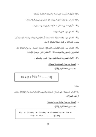81
p1i
:
‫بالحادثة‬ ‫المشتركة‬ ‫بات‬‫ر‬‫الع‬ ‫إصالح‬ ‫عمى‬ ‫المصروفة‬ ‫ال‬‫و‬‫األم‬
.
p2i
:
‫الحادثة‬ ‫ع‬
‫وقو‬ ‫يخ‬‫ر‬‫تا‬ ‫من‬ ‫العمل‬ ‫عن‬ ‫ات‬
‫ر‬‫السيا‬ ‫تعطل‬ ‫اء‬
‫ر‬‫ج‬ ‫من‬ ‫الخسائر‬
.
P3i
:
‫ىا‬
‫وغير‬ ‫ات‬
‫ر‬‫اإلشا‬‫و‬ ‫ع‬
‫ار‬‫و‬‫الش‬ ‫إصالح‬ ‫عمى‬ ‫المصروفة‬ ‫ال‬‫و‬‫األم‬
.
P4i
:
‫الت‬
‫و‬‫الحم‬ ‫فقدان‬ ‫اء‬
‫ر‬‫ج‬ ‫الخسائر‬
.
P5i
:
‫وتأخر‬ ‫الوقت‬ ‫وضياع‬ ‫عات‬
‫السر‬ ‫تخفيض‬ ‫أو‬ ‫الحادثة‬ ‫أثناء‬ ‫الحركة‬ ‫توقف‬ ‫اء‬
‫ر‬‫ج‬ ‫الخسائر‬
‫الوقود‬ ‫استيالك‬ ‫يادة‬‫ز‬‫و‬ ‫تمفيا‬ ‫أو‬ ‫الت‬
‫و‬‫الحم‬ ‫وصول‬
.
P6i
:
‫عمى‬ ‫النفقات‬ ‫اء‬
‫ر‬‫ج‬ ‫من‬ ‫الخسائر‬‫و‬ ‫بالحادثة‬ ‫ا‬‫و‬‫قتم‬ ‫الذين‬ ‫األشخاص‬ ‫فقدان‬ ‫اء‬
‫ر‬‫ج‬ ‫الخسائر‬
‫لإلصابة‬ ‫ا‬‫و‬‫تعرض‬ ‫الذين‬ ‫األشخاص‬ ‫لكل‬ ‫التعويضات‬‫و‬ ‫الجرحى‬‫و‬ ‫ين‬‫ر‬‫المتضر‬
.
P7i
:
‫المحاكم‬‫و‬ ‫المرور‬ ‫رجال‬ ‫تشغيل‬ ‫نتيجة‬ ‫المصروفة‬ ‫ال‬‫و‬‫األم‬
.

‫ضحايا‬ ‫بال‬ ‫ادث‬‫و‬‫الح‬ ‫اء‬
‫ر‬‫ج‬ ‫من‬ ‫الخسائر‬
:
‫قم‬‫ر‬ ‫المعادلة‬ ‫من‬ ‫تحسب‬
(
18
:)
‫حيث‬
:
S1
‫وفقدان‬ ‫ات‬
‫ر‬‫اإلشا‬‫و‬ ‫الصناعية‬ ‫األعمال‬‫و‬ ‫يق‬‫ر‬‫الط‬‫و‬ ‫ات‬
‫ر‬‫السيا‬ ‫إصالح‬ ‫عمى‬ ‫المصروفة‬ ‫ال‬‫و‬‫االم‬
‫الت‬
‫و‬‫الحم‬ ‫تمف‬ ‫أو‬
.

‫بضحايا‬ ‫ية‬‫ر‬‫مرو‬ ‫حادثة‬ ‫اء‬
‫ر‬‫ج‬ ‫من‬ ‫الخسائر‬
:
‫قم‬‫ر‬ ‫المعادلة‬ ‫من‬ ‫تحسب‬
(
19
:)
 