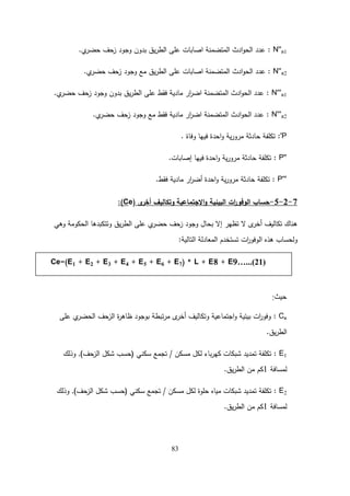 83
N''a1
:
‫ي‬
‫حضر‬ ‫زحف‬ ‫وجود‬ ‫بدون‬ ‫يق‬‫ر‬‫الط‬ ‫عمى‬ ‫اصابات‬ ‫المتضمنة‬ ‫ادث‬‫و‬‫الح‬ ‫عدد‬
.
N''a2
:
‫ي‬
‫حضر‬ ‫زحف‬ ‫وجود‬ ‫مع‬ ‫يق‬‫ر‬‫الط‬ ‫عمى‬ ‫اصابات‬ ‫المتضمنة‬ ‫ادث‬‫و‬‫الح‬ ‫عدد‬
.
N'''a1
:
‫ي‬
‫حضر‬ ‫زحف‬ ‫وجود‬ ‫بدون‬ ‫يق‬‫ر‬‫الط‬ ‫عمى‬ ‫فقط‬ ‫مادية‬ ‫ار‬
‫ر‬‫اض‬ ‫المتضمنة‬ ‫ادث‬‫و‬‫الح‬ ‫عدد‬
.
N'''a2
:
‫ي‬
‫حضر‬ ‫زحف‬ ‫وجود‬ ‫مع‬ ‫فقط‬ ‫مادية‬ ‫ار‬
‫ر‬‫اض‬ ‫المتضمنة‬ ‫ادث‬‫و‬‫الح‬ ‫عدد‬
.
'P
:
‫وفاة‬ ‫فييا‬ ‫احدة‬‫و‬ ‫ية‬‫ر‬‫مرو‬ ‫حادثة‬ ‫تكمفة‬
.
P''
:
‫إصابات‬ ‫فييا‬ ‫احدة‬‫و‬ ‫ية‬‫ر‬‫مرو‬ ‫حادثة‬ ‫تكمفة‬
.
P'''
:
‫فقط‬ ‫مادية‬ ‫ار‬
‫ر‬‫أض‬ ‫احدة‬‫و‬ ‫ية‬‫ر‬‫مرو‬ ‫حادثة‬ ‫تكمفة‬
.
7
-
2
-
5
-
‫االجتماعية‬‫و‬ ‫البيئية‬ ‫ات‬
‫ر‬‫الوفو‬ ‫حساب‬
‫ى‬
‫أخر‬ ‫وتكاليف‬
(Ce)
:
‫وىي‬ ‫الحكومة‬ ‫وتتكبدىا‬ ‫يق‬‫ر‬‫الط‬ ‫عمى‬ ‫ي‬
‫حضر‬ ‫زحف‬ ‫وجود‬ ‫بحال‬ ‫إال‬ ‫تظير‬ ‫ال‬ ‫ى‬
‫أخر‬ ‫تكاليف‬ ‫ىناك‬
‫التالية‬ ‫المعادلة‬ ‫تستخدم‬ ‫ات‬
‫ر‬‫الوفو‬ ‫ىذه‬ ‫ولحساب‬
:
‫حيث‬
:
Ce
:
‫عمى‬ ‫ي‬
‫الحضر‬ ‫الزحف‬ ‫ة‬
‫ر‬‫ظاى‬ ‫بوجود‬ ‫تبطة‬‫ر‬‫م‬ ‫ى‬
‫أخر‬ ‫وتكاليف‬ ‫اجتماعية‬‫و‬ ‫بيئية‬ ‫ات‬
‫ر‬‫وفو‬
‫يق‬‫ر‬‫الط‬
.
E1
:
‫مسكن‬ ‫لكل‬ ‫باء‬‫ر‬‫كي‬ ‫شبكات‬ ‫تمديد‬ ‫تكمفة‬
/
‫سكني‬ ‫تجمع‬
(
‫الزحف‬ ‫شكل‬ ‫حسب‬
)
,
‫وذلك‬
‫لمسافة‬
1
‫يق‬‫ر‬‫الط‬ ‫من‬ ‫كم‬
.
E2
:
‫مسكن‬ ‫لكل‬ ‫حموة‬ ‫مياه‬ ‫شبكات‬ ‫تمديد‬ ‫تكمفة‬
/
‫سكني‬ ‫تجمع‬
(
‫الزحف‬ ‫شكل‬ ‫حسب‬
)
,
‫وذلك‬
‫لمسافة‬
1
‫يق‬‫ر‬‫الط‬ ‫من‬ ‫كم‬
.
Ce=(E1 + E2 + E3 + E4 + E5 + E6 + E7) * L + E8 + E9…...(21)
 