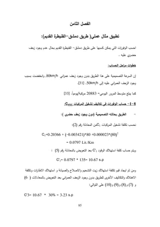85
‫الثامن‬ ‫الفصل‬
‫عممي‬ ‫مثال‬ ‫تطبيق‬
(
‫دمشق‬ ‫طريق‬
-
‫القديم‬ ‫ة‬
‫القنيطر‬
)
:
‫دمشق‬ ‫يق‬‫ر‬‫ط‬ ‫عمى‬ ‫كسبيا‬ ‫يمكن‬ ‫التي‬ ‫ات‬
‫ر‬‫الوفو‬ ‫احسب‬
-
‫زحف‬ ‫وجود‬ ‫عدم‬ ‫بحال‬ ‫القديم‬ ‫ة‬
‫ر‬‫القنيط‬
‫عميو‬ ‫ي‬
‫حضر‬
.
‫الحساب‬ ‫احل‬
‫ر‬‫م‬ ‫ات‬‫و‬‫خط‬
:
‫اني‬
‫ر‬‫عم‬ ‫زحف‬ ‫وجود‬ ‫بدون‬ ‫يق‬‫ر‬‫الط‬ ‫ىذا‬ ‫عمى‬ ‫التصميمية‬ ‫عة‬
‫السر‬ ‫إن‬
80km/h
,
‫انخفضت‬‫و‬
‫بسبب‬
‫إلى‬ ‫عميو‬ ‫اني‬
‫ر‬‫العم‬ ‫الزحف‬ ‫وجود‬
50km/h
.
[
31
]
.
‫اليومي‬ ‫المرور‬ ‫متوسط‬ ‫يبمغ‬ ‫كما‬
=
20883
‫مركبة‬
/
ً‫ا‬‫يومي‬
.
[
33
]
8
-
1
-
‫حساب‬
‫المركبات‬ ‫تشغيل‬ ‫تكاليف‬ ‫في‬ ‫ات‬
‫ر‬‫الوفو‬
CVOC
:
-
‫التصميمية‬ ‫بحالتو‬ ‫الطريق‬
(
‫زحف‬ ‫وجود‬ ‫دون‬
‫ي‬
‫حضر‬
)
:
‫المركبات‬ ‫تشغيل‬ ‫تكمفة‬ ‫نحسب‬
C1
‫قم‬‫ر‬ ‫المعادلة‬ ‫من‬
(
2
:)
C1=0.20366 + (-0.003421)*80 +0.000023*(80)2
= 0.0797 Lit./Km
‫الوقود‬ ‫استيالك‬ ‫كمفة‬ ‫حساب‬ ‫ويتم‬
C'1
‫قم‬‫ر‬ ‫بالمعادلة‬ ‫التعويض‬ ‫بعد‬
(
5
: )
C'1= 0.0797 * 135= 10.67 s.p
‫وتكمفة‬ ‫ات‬
‫ر‬‫االطا‬ ‫استيالك‬ ‫و‬ ‫الصيانة‬‫و‬ ‫االصالح‬‫و‬ ‫التشحيم‬ ‫يت‬‫ز‬ ‫استيالك‬ ‫تكمفة‬ ‫قيم‬ ‫ايجاد‬ ‫ثم‬ ‫ومن‬
‫بالمعادالت‬ ‫التعويض‬ ‫بعد‬ ‫اني‬
‫ر‬‫العم‬ ‫الزحف‬ ‫وجود‬ ‫بدون‬ ‫يق‬‫ر‬‫لمط‬ ‫ى‬
‫األخر‬ ‫التكاليف‬‫و‬ ‫االىتالك‬
(
6
)
‫و‬
(
7
)
‫و‬
(
8
)
‫و‬
(
9
)
‫و‬
(
10
)
‫الي‬‫و‬‫الت‬ ‫عمى‬
:
C'3= 10.67 * 30% = 3.23 s.p
 
