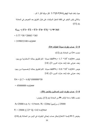 88
‫قيمة‬ ‫بمغت‬ ‫حيث‬
‫ال‬
‫ت‬
‫وفير‬
5.77(S.P/Km)
‫لكل‬ ‫مركبة‬ ‫لكل‬
1
‫كم‬
.
‫المعادلة‬ ‫في‬ ‫التعويض‬ ‫بعد‬ ‫يق‬‫ر‬‫الط‬ ‫طول‬ ‫عمى‬ ‫المركبات‬ ‫تشغيل‬ ‫تكمفة‬ ‫في‬ ‫التوفير‬ ‫يكون‬ ‫وبالتالي‬
‫قم‬‫ر‬
(
11
:)
CVOC =( C'1+ C'2 + C'3+ C'4+ C'5) * L*N*365
= 5.77 *50 *20883 *365
= 2199032108 s.p/year
8
-
2
-
‫الطرقات‬ ‫صيانة‬ ‫ات‬
‫ر‬‫وفو‬ ‫حساب‬
Cm
:
‫نحسب‬
Cm
‫قم‬‫ر‬ ‫المعادلة‬ ‫من‬
(
12
:)
‫بفرض‬
km
/
1.7 *106
s.p
=
Pm2
‫صيانة‬ ‫تكمفة‬
1
‫وجود‬ ‫مع‬ ‫ية‬‫ر‬‫االستثما‬ ‫بحالتو‬ ‫يق‬‫ر‬‫لمط‬ ‫كم‬
‫عميو‬ ‫اني‬
‫ر‬‫عم‬ ‫زحف‬
(
‫المرور‬ ‫ات‬
‫ر‬‫حا‬ ‫عدد‬
=
2
.)
[
14
]
‫بفرض‬
km
/
0.8 *106
s.p
=
Pm1
‫صيانة‬ ‫تكمفة‬
1
‫ال‬ ‫بحالتو‬ ‫يق‬‫ر‬‫لمط‬ ‫كم‬
‫تصميم‬
‫وجود‬ ‫دون‬ ‫ية‬
‫عميو‬ ‫اني‬
‫ر‬‫عم‬ ‫زحف‬
(
‫المرور‬ ‫ات‬
‫ر‬‫حا‬ ‫عدد‬
=
2
.)
[
14
]
Cm = (1,7 – o.8)*1000000*50
= 45000000 s.p/year
8
-
3
-
‫ولمشحن‬ ‫لممسافرين‬ ‫الزمن‬ ‫ات‬
‫ر‬‫وفو‬ ‫حساب‬
(
Ct
: )
‫ت‬
‫اكب‬
‫ر‬‫ال‬ ‫ساعة‬ ‫تكمفة‬ ‫حسب‬
Pt
‫قم‬‫ر‬ ‫المعادلة‬ ‫من‬
(
13
)
,
‫وبفرض‬
:
25000
‫ل‬
.
‫س‬
/
ً‫ا‬‫ي‬‫ر‬‫شي‬
.
At=25000 s.p, ht = 8 hours, Wt =22day
Pt = 25000 /( 22* 8) =142 s.p/hour
‫وبفرض‬
M=2
(
‫االشغال‬ ‫نسبة‬
)
‫في‬ ‫ات‬
‫ر‬‫الوفو‬ ‫إجمالي‬ ‫حساب‬ ‫يمكن‬
‫من‬ ‫الزمن‬
‫قم‬‫ر‬ ‫المعادلة‬
(
14
:)
 