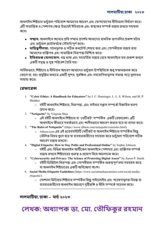 , ২০২৩
: . .
।
।
● :
।
● :
।
● :
।
,
, ,
।
1. "Cyber Ethics: A Handbook for Educators" by J. C. Hunsinger, L. L. S. Wilson, and M. P.
Maddux
○ , ,
।
2. "Netiquette" by Virginia Shea
○ " " ।
।
3. "The Rules of Netiquette" (https://www.albion.com/netiquette/corerules.html)
○ Albion.com-
।
4. "Digital Etiquette: How to Stay Polite and Professional Online" by Sophie Johnson
○
।
5. "Cybersecurity and Privacy: The Science of Protecting Digital Assets" by Aaron P. Smith
○ ,
।
6. Social Media Etiquette Guidelines (https://www.socialmediaexaminer.com/social-media-
etiquette/)
○
।
==================================================
, -- ২০২৩
 