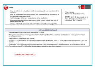 • Revisa los criterios de evaluación, se puede adecuar de acuerdo a las necesidades de los
estudiantes.
• Revisa las actividades de la ficha y profundiza en la comprensión de las nociones que se
han considerado para cada actividad.
• Propón estrategias lúdicas para la organización de tus estudiantes .
• Organiza los materiales concretos que se van a utilizar, como el material base diez, los
billetes, las monedas, etc.
• Genera un ambiente de cordialidad y motivación. Utiliza una melodía suave y agradable.
• Fichas impresas
• Material base diez (cubitos, barras y
p
B
l
i
a
ll
c
e
a
te
s)
s de 10 y 100 soles, y monedas de 1 sol
• Fichas de trabajo adicionales si se cree
conveniente , lápiz y cuaderno
ACTIVIDADES SIMULTÁNEAS
• Saluda a tus estudiantes con actitudes de amabilidad y acogida.
• Pide que comenten cómo se sienten y qué les emociona al estar aquí. Escúchalas y escúchalos con atención para actuar oportunamente con
empatía y asertividad.
• Luego, comunica el propósito de cada actividad.
• Comenta que hoy desarrollarán una actividad que les interesará mucho. Para ello, leerán sus fichas, participarán en la comprensión y resolución
de ésta.
• Pregúntales: “¿Cómo debemos comportarnos para que todas y todos podamos aprender?”. Anota las ideas que van comentando, a modo de
“normas de convivencia”, y vuelve a leer la pregunta por si quisieran agregar alguna otra idea.
7. CONSIDERACIONES FINALES
•
 